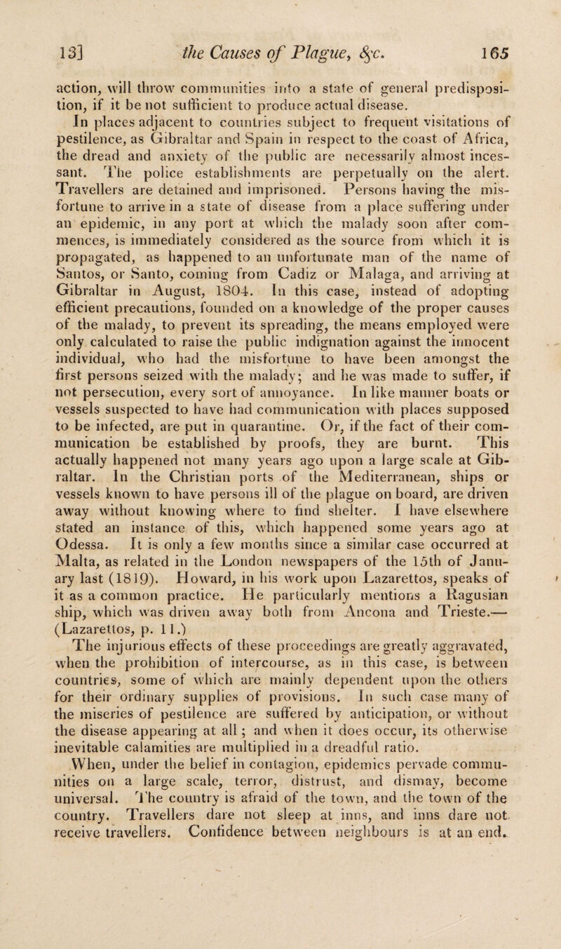 action, will throw communities into a state of general predisposi¬ tion, if it be not sufficient to produce actual disease. In pi aces adjacent to countries subject to frequent visitations of pestilence, as Gibraltar and Spain in respect to the coast of Africa, the dread and anxiety of the public are necessarily almost inces¬ sant. The police establishments are perpetually on the alert. Travellers are detained and imprisoned. Persons having the mis¬ fortune to arrive in a state of disease from a place suffering under an epidemic, in any port at which the malady soon after com¬ mences, is immediately considered as the source from which it is propagated, as happened to an unfortunate man of the name of Santos, or Santo, coming from Cadiz or Malaga, and arriving at Gibraltar in August, 1804. In this case, instead of adopting efficient precautions, founded on a knowledge of the proper causes of the malady, to prevent its spreading, the means employed were only calculated to raise the public indignation against the innocent individual, who had the misfortune to have been amongst the first persons seized with the malady; and he was made to suffer, if not persecution, every sort of annoyance. In like manner boats or vessels suspected to have had communication with places supposed to be infected, are put in quarantine. Or, if the fact of their com¬ munication be established by proofs, they are burnt. This actually happened not many years ago upon a large scale at Gib¬ raltar. In the Christian ports of the Mediterranean, ships or vessels known to have persons ill of the plague on board, are driven away without knowing where to find shelter. I have elsewhere stated an instance of this, which happened some years ago at Odessa. It is only a few months since a similar case occurred at Malta, as related in the London newspapers of the 15th of Janu¬ ary last (1819)- Howard, in his work upon Lazarettos, speaks of it as a common practice. He particularly mentions a Ragusian ship, which was driven away both from Ancona and Trieste.— (Lazarettos, p. 11.) The injurious effects of these proceedings are greatly aggravated, when the prohibition of intercourse, as in this case, is between countries, some of which are mainly dependent upon the others for their ordinary supplies of provisions. In such case many of the miseries of pestilence are suffered by anticipation, or without the disease appearing at all ; and when it does occur, its otherwise inevitable calamities are multiplied in a dreadful ratio. When, under the belief in contagion, epidemics pervade commu¬ nities on a large scale, terror, distrust, and dismay, become universal. The country is afraid of the town, and the town of the country. Travellers dare not sleep at inns, and inns dare not receive travellers. Confidence between neighbours is at an end.