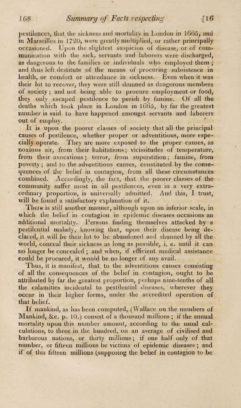 pestilences, that the sickness and mortality in London in 1665, and in Marseilles in 1720, were greatly multiplied, or rather principally occasioned. Upon the slightest suspicion of disease, or of com¬ munication with the sick, servants and laborers were discharged, as dangerous to the families or individuals who employed them ; and thus left destitute of the means of procuring subsistence in health, or comfort or attendance in sickness. Even when it was their lot to recover, they were still shunned as dangerous members of society ; and not being able to procure employment or food, they only escaped pestilence to perish by famine. Of all the deaths which took place in London in l66o, by far the greatest number is said to have happened amongst servants and laborers out of employ. It is upon the poorer classes of society that all the principal causes of pestilence, whether proper or adventitious, more espe¬ cially operate. They are more exposed to the proper causes, as noxious air, from their habitations; vicissitudes of temperature, from their avocations; terror, from superstition; famine, from poverty; and to the adventitious causes, constituted by the conse¬ quences of th^ belief in contagion, from all these circumstances combined. Accordingly, the fact, that the poorer classes of the community suffer most in ail pestilences, even in a very extra¬ ordinary proportion, is universally admitted. And this, I trust, will be found a satisfactory explanation of it. There is still another manner, although upon an inferior scale, in which the belief in contagion in epidemic diseases occasions an additional mortality. Persons finding themselves attacked by a pestilential malady, knowing that, upon their disease being de¬ clared, it will be their lot to be abandoned and shunned by all the world, conceal their sickness as long as possible, i. e. until it can no longer be concealed ; and w hen, if efficient medical assistance could be procured, it would be no longer of any avail. Thus, it is manifest, that to the adventitious causes consisting of all the consequences of the belief in contagion, ought to be attributed by far die greatest proportion, perhaps nine-tenths of all the calamities incidental to pestilential diseases, wherever they occur in their higher forms, under the accredited operation of that belief. If mankind, as has been computed, (Wallace on the numbers of Mankind, &c. p. 10.) consist of a thousand millions ; if the annual mortality upon this number amount, according to the usual cal¬ culations, to three in the hundred, on an average of civilised and barbarous nations, or thirty millions; if one half only of that number, or fifteen millions be victims of epidemic diseases ; and if of this fifteen millions (supposing the belief in contagion to be