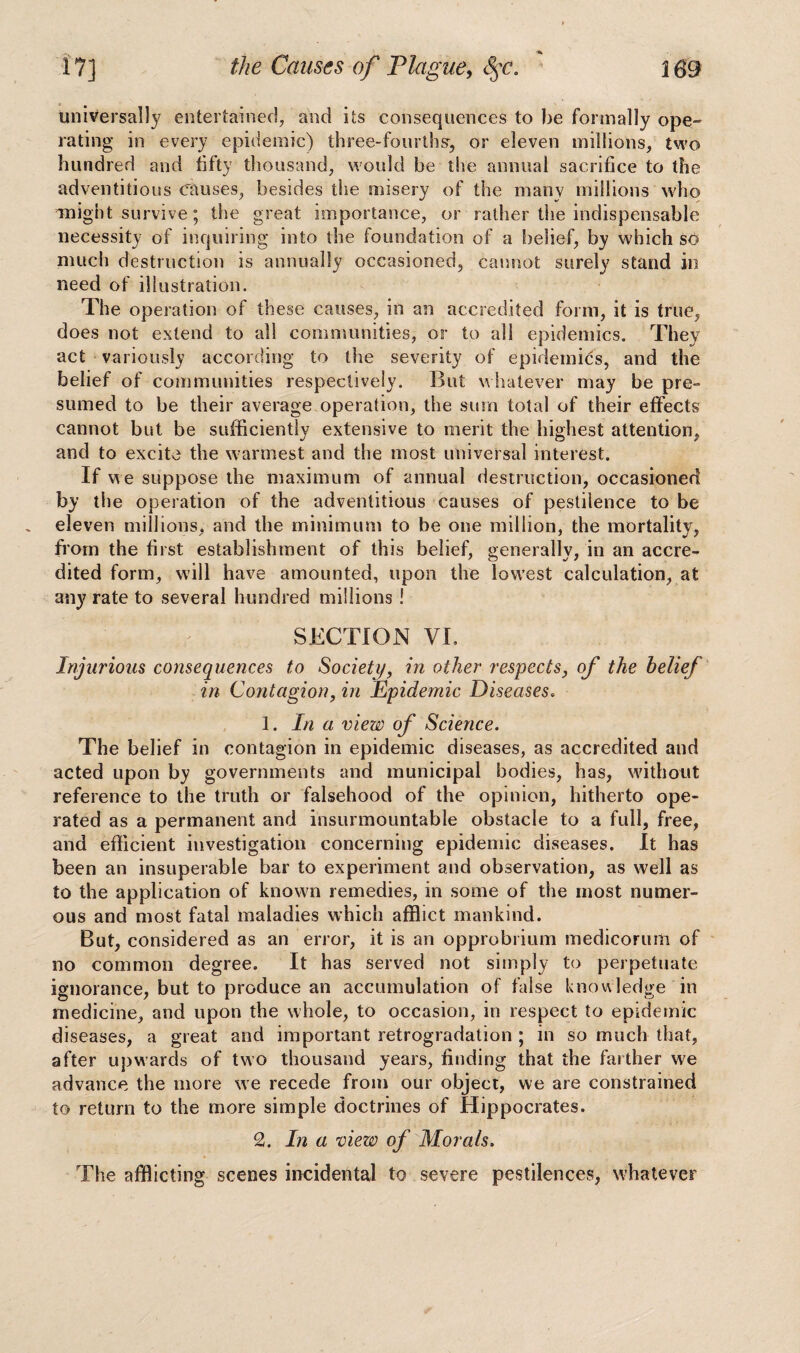 universally entertained, and its consequences to be formally ope- rating in every epidemic) three-fourtbsr, or eleven millions, two hundred and fifty thousand, would be the annual sacrifice to the adventitious Causes, besides the misery of the rnanv millions who might survive; the great importance, or rather the indispensable necessity of inquiring into the foundation of a belief, by which so much destruction is annually occasioned, cannot surely stand in need of illustration. The operation of these causes, in an accredited form, it is true, does not extend to all communities, or to all epidemics. They act variously according to the severity of epidemics, and the belief of communities respectively. But whatever may be pre¬ sumed to be their average operation, the sum total of their effects cannot but be sufficiently extensive to merit the highest attention, and to excite the warmest and the most universal interest. If we suppose the maximum of annual destruction, occasioned by the operation of the adventitious causes of pestilence to be eleven millions, and the minimum to be one million, the mortality, from the first establishment of this belief, generally, in an accre¬ dited form, will have amounted, upon the lowest calculation, at any rate to several hundred millions ! SECTION VI. Injurious consequences to Society, in other respects, of the belief in Contagion, in Epidemic Diseases. 1. In a view of Science. The belief in contagion in epidemic diseases, as accredited and acted upon by governments and municipal bodies, has, without reference to the truth or falsehood of the opinion, hitherto ope¬ rated as a permanent and insurmountable obstacle to a full, free, and efficient investigation concerning epidemic diseases. It has been an insuperable bar to experiment and observation, as well as to the application of known remedies, in some of the most numer¬ ous and most fatal maladies which afflict mankind. But, considered as an error, it is an opprobrium medicorum of no common degree. It has served not simply to perpetuate ignorance, but to produce an accumulation of false knowledge in medicine, and upon the whole, to occasion, in respect to epidemic diseases, a great and important retrogradation ; in so much that, after upwards of two thousand years, finding that the farther we advance the more we recede from our object, we are constrained to return to the more simple doctrines of Hippocrates. 2. In a view of Morals. The afflicting scenes incidental to severe pestilences, whatever