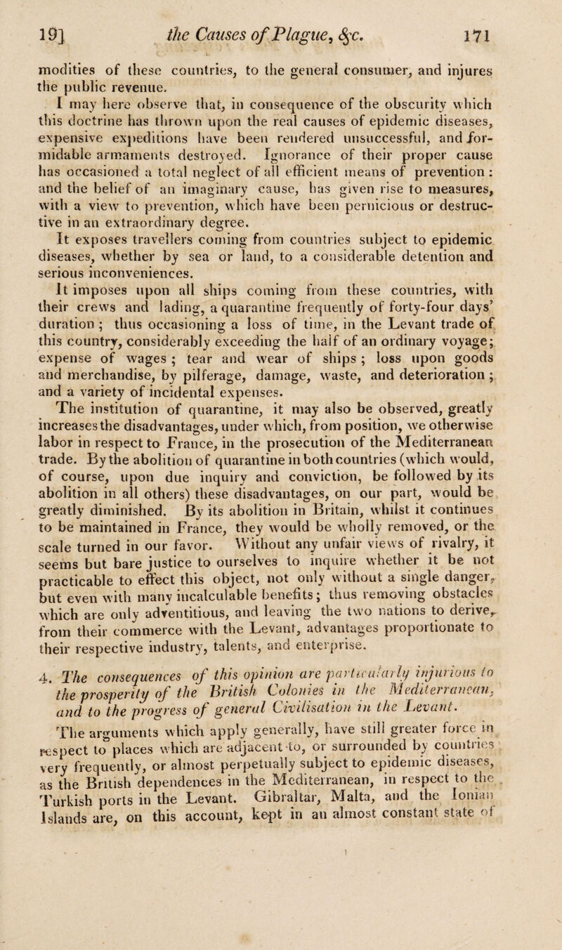 c - * .L' modities of these countries, to the general consumer, and injures the public revenue. I may here observe that, in consequence of the obscurity which this doctrine has thrown upon the real causes of epidemic diseases, expensive expeditions have been rendered unsuccessful, and for¬ midable armaments destroyed. Ignorance of their proper cause has occasioned a total neglect of all efficient means of prevention : and the belief of an imaginary cause, has given rise to measures, with a view to prevention, which have been pernicious or destruc¬ tive in an extraordinary degree. It exposes travellers corning from countries subject to epidemic diseases, whether by sea or land, to a considerable detention and serious inconveniences. It imposes upon all ships coming from these countries, with their crews and lading, a quarantine frequently of forty-four days’ duration ; thus occasioning a loss of time, in the Levant trade of this country, considerably exceeding the half of an ordinary voyage; expense of wages ; tear and wear of ships ; loss upon goods and merchandise, by pilferage, damage, waste, and deterioration ; and a variety of incidental expenses. The institution of quarantine, it may also be observed, greatly increases the disadvantages, under which, from position, we otherwise labor in respect to France, in the prosecution of the Mediterranean trade. By the abolition of quarantine in both countries (which would, of course, upon due inquiry and conviction, be followed by its abolition in all others) these disadvantages, on our part, would be greatly diminished. By its abolition in Britain, whilst it continues to be maintained in France, they would be wholly removed, or the scale turned in our favor. Without any unfair views of rivalry, it seems but bare justice to ourselves to inquire whether it be not practicable to effect this object, not only without a single danger, but even with many incalculable benefits; thus removing obstacles which are only adventitious, and leaving the two nations to derive^ from their commerce with the Levant, advantages proportionate to their respective industry, talents, and enterprise. 4. The consequences of this opinion are particularly injurious to the prosperity of the British Colonies in the Mediterranean, and. to the progress of general Civilisation in the Tevant• The arguments which apply generally, have still greater force m respect to places which are adjacent to, or surrounded by countries very frequently, or almost perpetually subject to epidemic diseases, as the British dependences in the Mediterranean, in respect to the Turkish ports in the Levant. Gibraltar, Malta, and the Ionian Islands are, on this account, kept in an almost constant state of