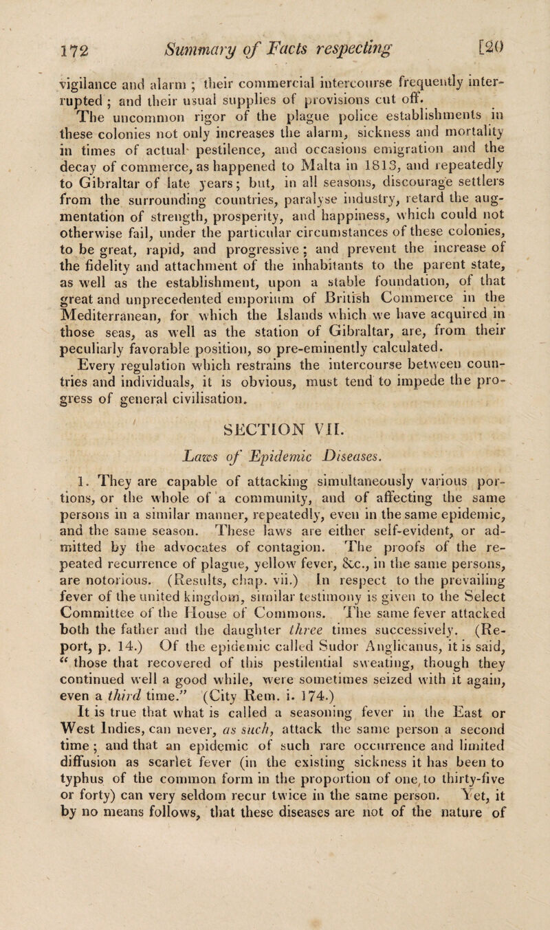 ■vigilance and alarm ; their commercial intercourse frequently inter¬ rupted ; and their usual supplies of provisions cut off. The uncommon rigor of the plague police establishments in these colonies not only increases the alarm, sickness and mortality in times of actual' pestilence, and occasions emigration and the decay of commerce, as happened to Malta in 1813, and repeatedly to Gibraltar of late years; but, in all seasons, discourage settlers from the surrounding countries, paralyse industry, retard the aug¬ mentation of strength, prosperity, and happiness, which could not otherwise fail, under the particular circumstances of these colonies, to be great, rapid, and progressive ; and prevent the increase of the fidelity and attachment of the inhabitants to the parent state, as well as the establishment, upon a stable foundation, of that great and unprecedented emporium of British Commerce in the Mediterranean, for which the Islands which we have acquired in those seas, as well as the station of Gibraltar, are, from their peculiarly favorable position, so pre-eminently calculated. Every regulation which restrains the intercourse between coun¬ tries and individuals, it is obvious, must tend to impede the pro¬ gress of general civilisation. SECTION VII. Lazos of Epidemic Diseases. 1. They are capable of attacking simultaneously various por¬ tions, or the whole of a community, and of affecting the same persons in a similar manner, repeatedly, even in the same epidemic, and the same season. These laws are either self-evident, or ad¬ mitted by the advocates of contagion. The proofs of the re¬ peated recurrence of plague, yellow fever, &c., in the same persons, are notorious. (Results, chap, vii.) In respect to the prevailing- fever of the united kingdom, similar testimony is given to the Select Committee of the House of Commons. The same fever attacked both the father and the daughter three times successively. (Re¬ port, p. 14.) Of the epidemic called Sudor Anglicanus, it is said, “ those that recovered of this pestilential sweating, though they continued well a good while, were sometimes seized with it again, even a third time.” (City Rem. i. 3 74.) It is true that what is called a seasoning fever in the East or West Indies, can never, as such, attack the same person a second time ; and that an epidemic of such rare occurrence and limited diffusion as scarlet fever (in the existing sickness it has been to typhus of the common form in the proportion of one, to thirty-five or forty) can very seldom recur twice in the same person. Vet, it by no means follows, that these diseases are not of the nature of