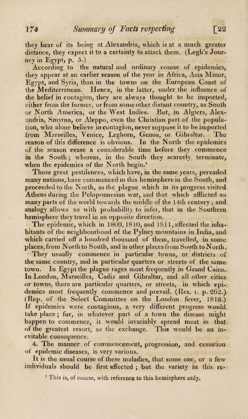 they hear of its being at Alexandria, which is at a much greater distance, they expect it to a certainty to attack them. (Legh’s Jour¬ ney in Egypt, p. 5.) According to the natural and ordinary course of epidemics, they appear at an earlier season of the year in Africa, Asia Minor, Egypt, and Syria, than in the towns on the European Coast of the Mediterranean. Hence, in the latter, under the influence of the belief in contagion, they are alw ays thought to be imported, either from the former, or from some other distant country, as South or North America, or the West Indies. But, in Algiers, Alex¬ andria, Smyrna, or Aleppo, even the Christian part of the popula¬ tion, w'ho alone believe in contagion, never suppose it to be imported from Marseilles, Venice, Leghorn, Genoa, or Gibraltar. The reason of this difference is obvious. In the North the epidemics of the season cease a considerable time before they commence in the South; whereas, in the South they scarcely terminate, when the epidemics of the North begin.1 Those great pestilences, which have, in the same years, pervaded many nations, have commenced m this hemisphere in the South, and proceeded to the North, as the plague which in its progress visited Athens during the Peloponnesian war, and that which afflicted so many parts of the world towards the middle of the 14th century ; and analogy allows us with probability to infer, that in the Southern hemisphere they travel in an opposite direction. The epidemic, w hich in 1809,1810, and 1811, affected the inha¬ bitants of the neighbourhood of the Pylney mountains in India, and which carried off’a hundred thousand of them, travelled, in some places, from N orth to South, and in other places from South to North. They usually commence in particular towns, or districts of the same country, and in particular quarters or streets of the same town. In Egypt the plague rages most frequently in Grand Cairo. In London, Marseilles, Cadiz and Gibraltar, and all other cities or towns, there are particular quarters, or streets, in which epi¬ demics most frequently commence and prevail. (Res. i. p.262.) (Rep. of the Select Committee on the London fever, 1818.) If epidemics were contagious, a very different progress would take place; for, in whatever part of a town the disease might happen to commence, it would invariably spread most in that of the greatest resort, as the exchange. This would be an in¬ evitable consequence. 4. The manner of commencement, progression, and cessation of epidemic diseases, is very various. It is the usual course of these maladies, that some one, or a few individuals should be first affected ; but the variety in this re* } This is, of course, with reference to this hemisphere only.