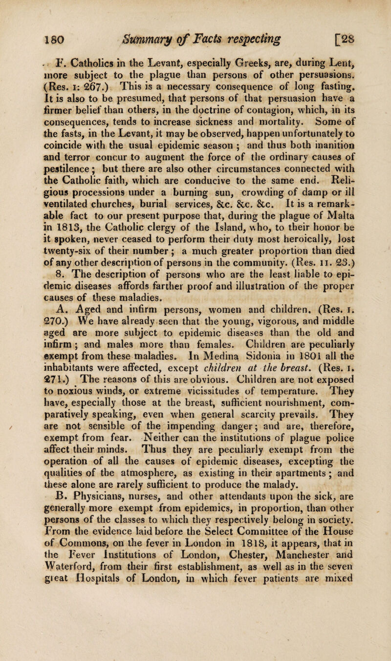 . F. Catholics in the Levant, especially Greeks, are, during Lent, more subject to the plague than persons of other persuasions. (Res. i: 267.) This is a necessary consequence of long fasting. It is also to be presumed, that persons of that persuasion have a firmer belief than others, in the doctrine of contagion, which, in its consequences, tends to increase sickness and mortality. Some of the fasts, in the Levant, it may be observed, happen unfortunately to coincide with the usual epidemic season ; and thus both inanition and terror concur to augment the force of the ordinary causes of pestilence; but there are also other circumstances connected with the Catholic faith, which are conducive to the same end. Reli¬ gious processions under a burning sun, crowding of damp or ill ventilated churches, burial services, &c. &c. &c. It is a remark¬ able fact to our present purpose that, during the plague of Malta in 1813, the Catholic clergy of the Island, who, to their honor be it spoken, never ceased to perform their duty most heroically, lost twenty-six of their number ; a much greater proportion than died of any other description of persons in the community. (Res. n. 23.) 8. The description of persons who are the least liable to epi¬ demic diseases affords farther proof and illustration of the proper causes of these maladies. A. Aged and infirm persons, women and children, (Res. i. 270. ) We have already seen that the young, vigorous, and middle aged are more subject to epidemic diseases than the old and infirm ; and males more than females. Children are peculiarly exempt from these maladies. In Medina Sidonia in 1801 all the inhabitants were affected, except children at the breast. (Res. i. 271. ) The reasons of this are obvious. Children are not exposed to noxious winds, or extreme vicissitudes of temperature. They have, especially those at the breast, sufficient nourishment, com¬ paratively speaking, even when general scarcity prevails. They are not sensible of the impending danger; and are, therefore, exempt from fear. Neither can the institutions of plague police affect their minds. Thus they are peculiarly exempt from the operation of all the causes of epidemic diseases, excepting the qualities of the atmosphere, as existing in their apartments ; and these alone are rarely sufficient to produce the malady. B. Physicians, nurses, and other attendants upon the sick, are generally more exempt from epidemics, in proportion, than other persons of the classes to which they respectively belong in society. From the evidence laid before the Select Committee of the House of Commons, on the fever in London in 1818, it appears, that in the Fever Institutions of London, Chester, Manchester arid Waterford, from their first establishment, as well as in the seven great Hospitals of London, in which fever patients are mixed