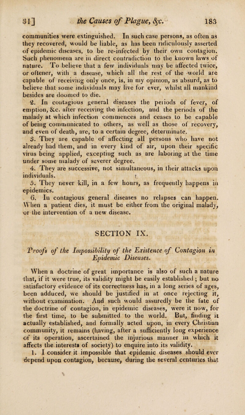 communities were extinguished. In such case persons, as often as they recovered, would be liable, as has been ridiculously asserted of epidemic diseases, to be re-infected by their own contagion. Such phenomena are in direct contradiction to the know n laws of nature. To believe that a few individuals may be affected twice, or oftener, with a disease, which all the rest of the -world are capable of receiving only once, is, in my opinion, as absurd, as to believe that some individuals may live for ever, whilst all mankind besides are doomed to die. 2. In contagious general diseases the periods of fever, of emption, &c. after receiving the infection, and the periods of the malady at which infection commences and ceases to be capable of being communicated to others, as well as those of recovery, and even of death, are, to a certain degree, determinate. 3. They are capable of affecting all persons who have not already had them, and in every kind of air, upon their specific virus being applied, excepting such as are laboring at the time under some malady of severer degree. 4. They are successive, not simultaneous, in their attacks upon individuals. ? 5. They never kill, in a few hours, as frequently happens in epidemics. 6. In contagious general diseases no relapses can happen. When a patient dies, it must be either from the original malady, or the intervention of a new disease. SECTION IX. Proofs of the Impossibility of the Existence of Contagion in Epidemic Diseases> When a doctrine of great importance is also of such a nature that, if it were true, its validity might be easily established ; but no satisfactory evidence of its correctness has, in a long series of ages, been adduced, we should be justified in at once rejecting it, without examination. And such would assuredly be the fate of the doctrine of contagion, in epidemic diseases, were it now, for the first time, to be submitted to the world. But, finding it actually established, and formally acted upon, in every Christian community, it remains (having, after a sufficiently long experience of its operation, ascertained the injurious manner in which it affects the interests of society) to enquire into its validity. 1. I consider it impossible that epidemic diseases should ever depend upon contagion, because, during the several centuries that \