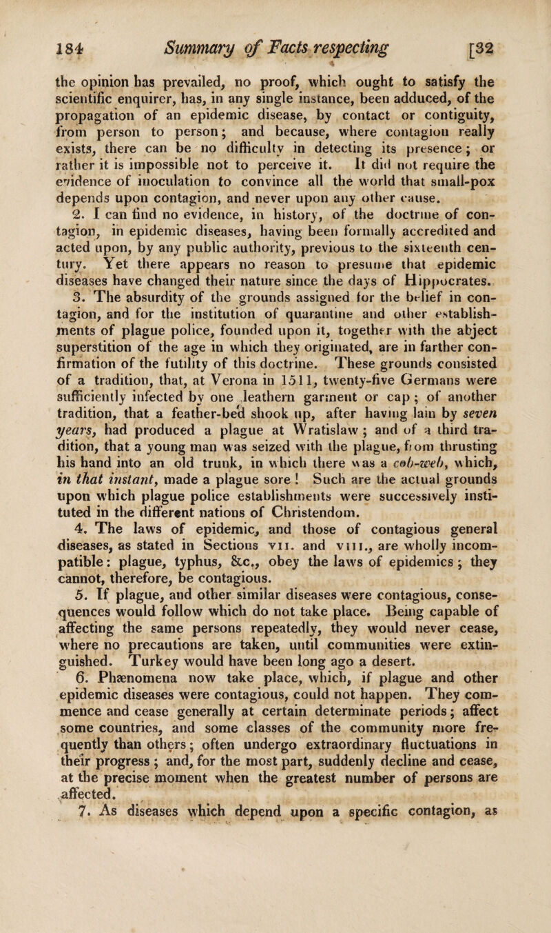 the opinion has prevailed, no proof, which ought to satisfy the scientific enquirer, has, in any single instance, been adduced, of the propagation of an epidemic disease, by contact or contiguity, from person to person; and because, where contagion really exists, there can be no difficulty in detecting its presence; or rather it is impossible not to perceive it. It did not require the evidence of inoculation to convince all the world that suiall-pox depends upon contagion, and never upon any other cause. 2. I can find no evidence, in history, of the doctrine of con¬ tagion, in epidemic diseases, having been formally accredited and acted upon, by any public authority, previous to the sixteenth cen¬ tury. Yet there appears no reason to presume that epidemic diseases have changed their nature since the days of Hippocrates. 3. The absurdity of the grounds assigned for the belief in con¬ tagion, and for the institution of quarantine and other establish¬ ments of plague police, founded upon it, together with the abject superstition of the age in which they originated, are in farther con¬ firmation of the futility of this doctrine. These grounds consisted of a tradition, that, at Verona in 1511, twenty-five Germans were sufficiently infected by one leathern garment or cap ; of another tradition, that a feather-becl shook up, after having lain by seven years, had produced a plague at Wratislaw ; and of a third tra¬ dition, that a young man was seized with the plague, fioni thrusting liis hand into an old trunk, in which there was a cob-web9 which, in that instant, made a plague sore ! Such are the actual grounds upon which plague police establishments w;ere successively insti¬ tuted in the different nations of Christendom. 4. The laws of epidemic, and those of contagious general diseases, as stated in Sections vii. and vin., are wholly incom¬ patible : plague, typhus, &c., obey the law's of epidemics ; they cannot, therefore, be contagious. 5. If plague, and other similar diseases were contagious, conse¬ quences would follow which do not take place. Being capable of affecting the same persons repeatedly, they would never cease, where no precautions are taken, until communities were extin¬ guished. Turkey would have been long ago a desert. 6. Phaenomena now take place, which, if plague and other epidemic diseases were contagious, could not happen. They com¬ mence and cease generally at certain determinate periods; affect some countries, and some classes of the community more fre¬ quently than others; often undergo extraordinary fluctuations in their progress ; and, for the most part, suddenly decline and cease, at the precise moment when the greatest number of persons are affected. 7. As diseases which depend upon a specific contagion, as