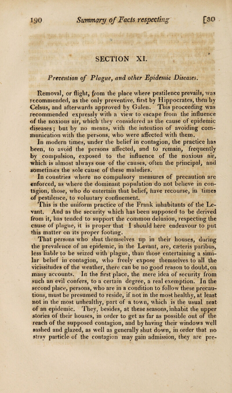 SECTION XL Prevention of Plague, and other Epidemic Diseases. Removal, or flight, from the place where pestilence prevails, was recommended, as the only preventive, first by Hippocrates, then by Celsus, and afterwards approved by Galen. This proceeding was recommended expressly with a view to escape from the influence of the noxious air, which they considered as the cause of epidemic diseases; but by no means, with the intention of avoiding com¬ munication with the persons, who were affected with them. In modern times, under the belief in contagion, the practice has been, to avoid the persons affected, and to remain, frequently by compulsion, exposed to the influence of the noxious air, which is almost always one of the causes, often the principal, and sometimes the sole cause of these maladies. In countries where no compulsory measures of precaution are enforced, as where the dominant population do not believe in con¬ tagion, those, who do entertain that belief, have recourse, in times of pestilence, to voluntary confinement. This is the uniform practice of the Frank inhabitants of the Le¬ vant. And as the security which has been supposed to be derived from it, has tended to support the common delusion, respecting the cause of plague, it is proper that I should here endeavour to put this matter on its proper footing. That persons who shut themselves up in their houses, during the prevalence of an epidemic, in the Levant, are, caeteris paribus, less liable to be seized with plague, than those entertaining a simi¬ lar belief in contagion, who freely expose themselves to all the vicissitudes of the weather, there can be no good reason to doubt, on many accounts. In the first place, the mere idea of security from such an evil confers, to a certain degree, a real exemption. In the second place, persons, who are in a condition to follow' these precau¬ tions, must be presumed to reside, if not in the most healthy, at least not in the most unhealthy, part of a town, which is the usual seat of an epidemic. They, besides, at these seasons, inhabit the upper stories of their houses, in order to get as far as possible out of the reach of the supposed contagion, and by having their windows w'ell sashed and glazed, as well as generally shut dowm, in order that no stray particle of the contagion may gain admission, they are pre-