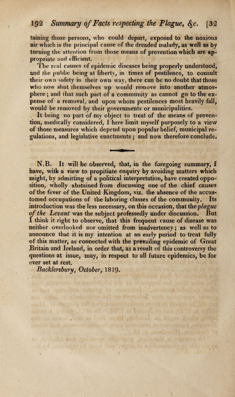 IQ2 Summary of Facts respecting the Plague, fyc. [32 taining those persons, who could depart, exposed to the noxious air which is the principal cause of the dreaded malady, as well as by turning the attention from those means of prevention which are ap¬ propriate and efficient. The real causes of epidemic diseases being properly understood, and the public being at liberty, in times of pestilence, to consult their ow n safety in their own way, there can be no doubt that those who now shut themselves up would remove into another atmos¬ phere ; and that such part of a community as cannot go to the ex¬ pense of a removal, and upon whom pestilences most heavily fall, would be removed by their governments or municipalities. It being no part of my object to treat of the means of preven¬ tion, medically considered, I here limit myself purposely to a view of those measures which depend upon popular belief, municipal re¬ gulations, and legislative enactments ; and now' therefore conclude. N.B. It will be observed, that, in the foregoing summary, I have, with a view to propitiate enquiry by avoiding matters which might, by admitting of a political interpretation, have created oppo¬ sition, wholly abstained from discussing one of the chief causes of the fever of the United Kingdom, viz. the absence of the accus¬ tomed occupations of the laboring classes of the community. Its introduction was the less necessary, on this occasion, that the plague of the Levant was the subject professedly under discussion. But 1 think it right to observe, that this frequent cause of disease was neither overlooked nor omitted from inadvertency; as wrell as to announce that it is my intention at an early period to treat fully of this matter, as connected with the prevailing epidemic of Great Britain and Ireland, in order that, as a result of this controversy the questions at issue, may, in respect to all future epidemics, be for ever set at rest. Bucklersbury, October, 1819*