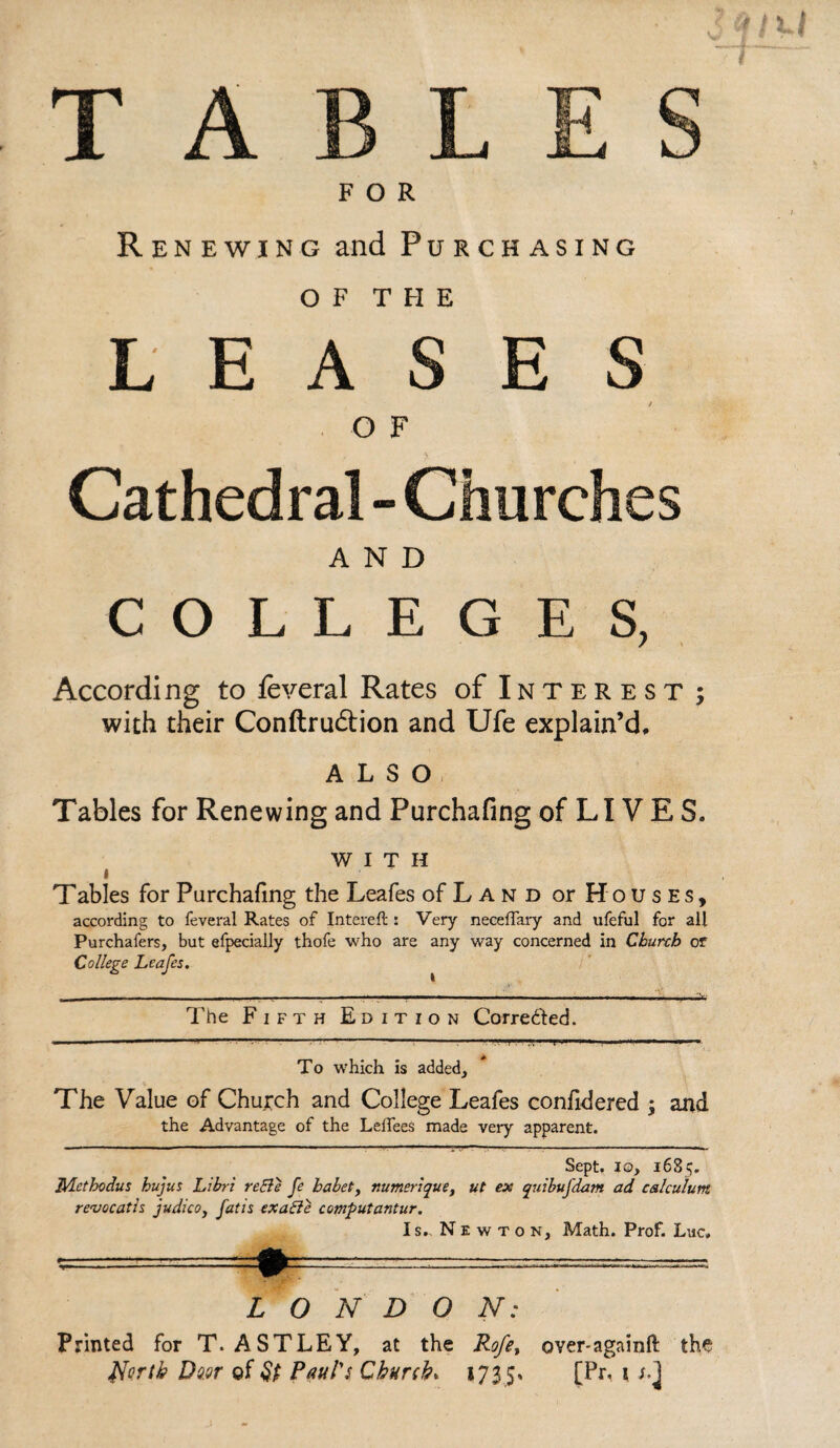 T A FOR Renewing and Purchasing of THE LEASES O F Cathedral - Churches AND COLLEGES, According to feveral Rates of Interest; with their Conftrudlion and Ufe explain’d, ALSO Tables for Renewing and Purchafing of LI V E S. WITH i T ables for Purchafing the Leafes of Land or Houses, according to feveral Rates of Intereft : Very neceffary and ufeful for all Purchafers, but efpecially thofe who are any way concerned in Church or College Leafes. The Fifth Edition Corrected. ■ . 1,1 ...  -- . 1 .. To w’hich is added. The Value of Church and College Leafes confidered ; and the Advantage of the LelTees made very apparent. Sept, io, 1685. IVLcthodus hujus Libri reEle fe habet, numerique, ut ex quibufdam ad calculum renocatls judico, fat is exatte computantur. Is.. Newton, Math. Prof. Luc. ■.■ .—- * f LONDON: Printed for T. ASTLEY, at the Rofe, over-againfi: the North Dd.nr of Paul's Church* 1735* [Pr, 1 l]