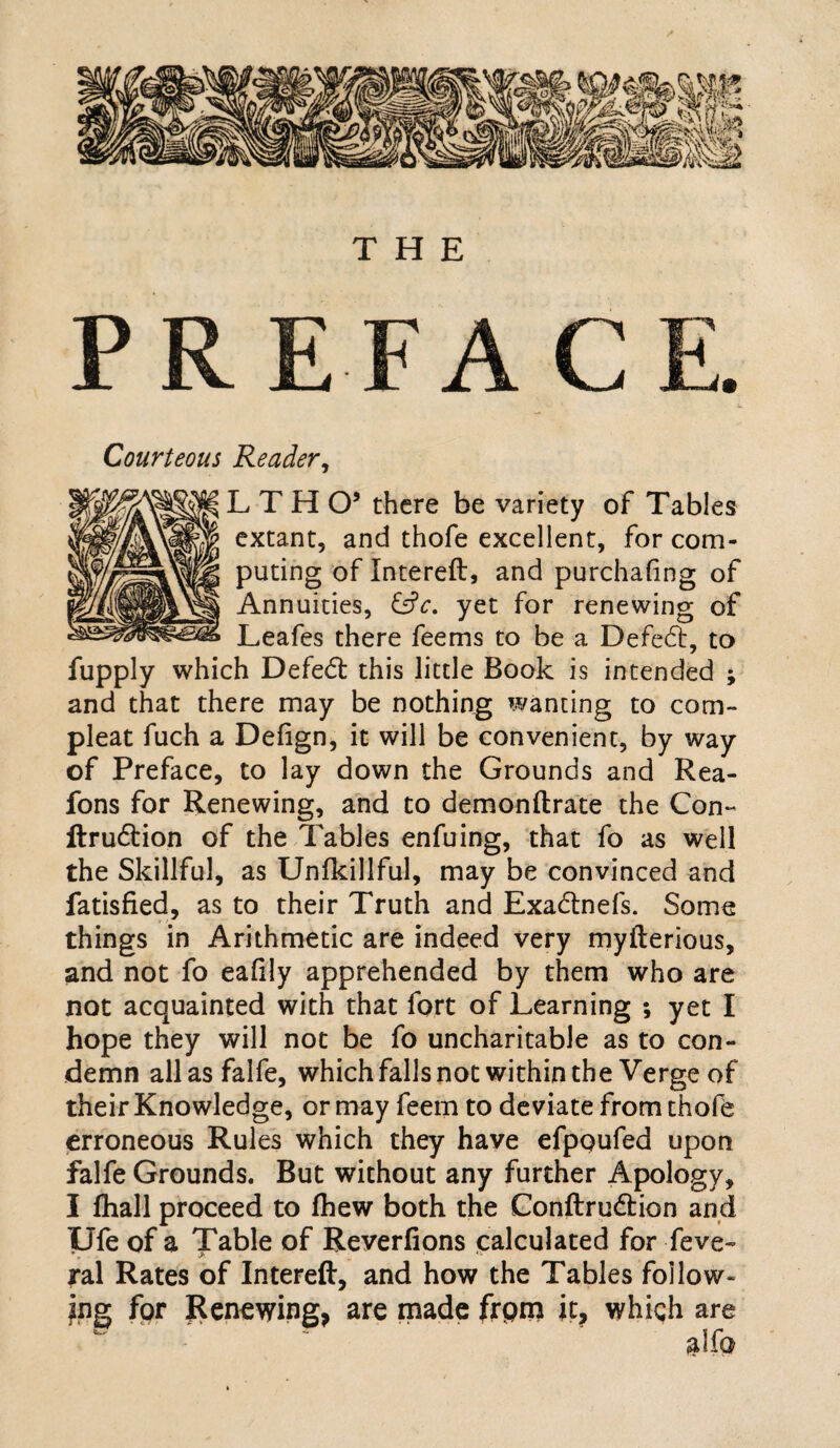 THE PR FA Courteous Reader, LTHO’ there be variety of Tables extant, and thofe excellent, for com¬ puting of Intereft, and purchaiing of Annuities, &c. yet for renewing of Leafes there feems to be a Defeat, to fupply which Defeat this little Book is intended ; and that there may be nothing wanting to corn- pleat fuch a Defign, it will be convenient, by way of Preface, to lay down the Grounds and Rea- fons for Renewing, and to demonftrate the Con- ftrudtion of the Tables enfuing, that fo as well the Skillful, as Unikillful, may be convinced and fatisfied, as to their Truth and Exadtnefs. Some things in Arithmetic are indeed very myfterious, and not fo eafily apprehended by them who are not acquainted with that fort of Learning ; yet I hope they will not be fo uncharitable as to con¬ demn allasfalfe, which falls not within the Verge of their Knowledge, or may feem to deviate from thofe erroneous Rules which they have efpoufed upon falfe Grounds. But without any further Apology, I ihall proceed to ihew both the Conftru&ion and Ufe of a Table of Reverfions calculated for feve- ral Rates of Intereft, and how the Tables follow¬ ing for Renewing, are made frpm it, whiqh are