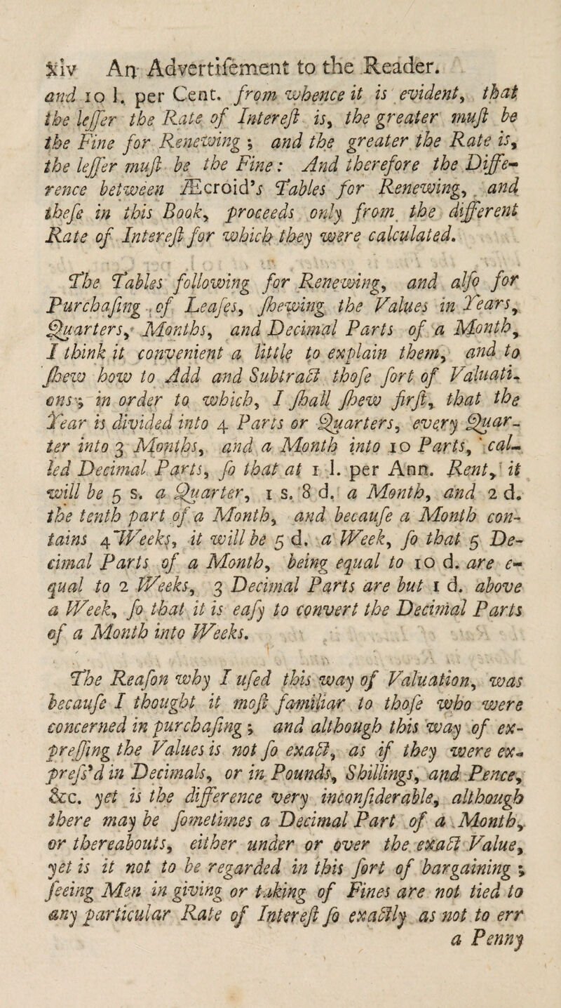 and 10 1, per Cent, from whence it is evident, that the lejfer the Rate of Inter eft is, the greater muft he the Fine for Renewing ; and the greater the Rate is, the leffer muft be the Fine: And therefore the Diffe¬ rence between iEcroid’j Fables for Renewing, and tbefe in ibis Booky proceeds only from the different Rate of Inter eft for which they were calculated. Fbe Fables following for Renewing, and aJfo for Rurchafing . of Leafes, Jhewing the Values in Tears9 Quarters, Months, and Decimal Parts of a Months I think it convenient a little to explain them, and to Jhew how to Add and Sub trail thofe fort of Valuati¬ ons•; in order to, which, I fhall fhew fir ft, that the Tear is divided into 4 Parts or Quarters, every Quar_ ter into 3 Months, and a Month into 10 Parts, ' cal¬ led Decimal Parts, fo that at 1 1. per Ann, Rent, it will be 5 s. a Quarter, 1 s. 8 d. 4 Month, 4/^ 2 d* />4rJ oft a Month, and becaufe a Month con¬ tains 4 Weeks, it will be 5 d. a Week, fto that 5 De¬ cimal Parts of a Month, being equal to 10 d. are e- qual to 2 Weeks, 3 Decimal Parts are but 1 d. above a Week, fto that it is eafty to convert the Decimal Parts oft a Month into Weeks. Fhe Reafton why I lifted this way of Valuation, was bscaufe I thought it moft familiar to thofe who were concerned in purcbaftng ; and although this way of ex- prefjingthe Values is not fo ex all, as if they were ex <» prejPd in Decimals, or in PoundsShillings, 4/2J Pence, See. yet is the difference very inconfiderable, although there may be fometimes a Decimal Part of a Month, or thereabouts, either under or over the exalt Value, yet is it not to be regarded in this fort of bargaining ; feeing Men in giving or taking of Fines are not tied to any particular Rate of Inter eft fo exablly as not to err a Penny