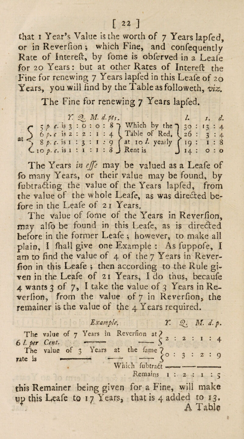 or in Reverfion ; which Fine, and confequently Rate of Intereft, by fome is obferved in a Leafe for 20 Years: but at other Rates of Intereft the Fine for renewing 7 Years lapfed in this Leafe of 20 Years, you will find by the Table as followeth, viz. The Fine for renewing 7 Years lapfed. r. v. m. d. pts. at $ p c. is 3 : o 6 p> c is 2 : 2 8 p. c- is 1 13 1 o p. c. is 1 *. 1 Which by the Table of Red. at 10 /• yearly Rent is /. s. d. 30 : r 3 : 4 26 : 3:4 19 : 1:8 14 : 0:0 The Years in ejfe may be valued as a Leafe of fo many Years, or their value may be found, by fubtradling the value of the Years lapfed, from the value of the whole Leafe, as was directed be¬ fore in the Leafe of 21 Years, The value of fome of the Years in Reverfion, may alfb be found in this Leafe, as is directed before in the former Leafe ; however, to make all plain, I fhali give one Example : As fuppofe, I am to find the value of 4 of the 7 Years in Rever¬ fion in this Leafe 4 then according to the Rule gi¬ ven in the Leafe of 21 Years, I do thus, becaufe 4 wants 3 of 7, I take the value of 3 Years in Re¬ verfion, from the value of 7 in Reverfion, the remainer is the value of the 4 Years required. Example. Y iT M. d.p. The value of 7 Years In Reverfion at 6 /• per Cent. The value of 3 Years at the fame 7 rate is 1 : 4 2 : 9 Which fubtradt Remains 1 : 2 : 1 : 5 this Remainer being given for a Fine, will make no this Leafe to i7 Years, that is 4 added to 13, \ A Table