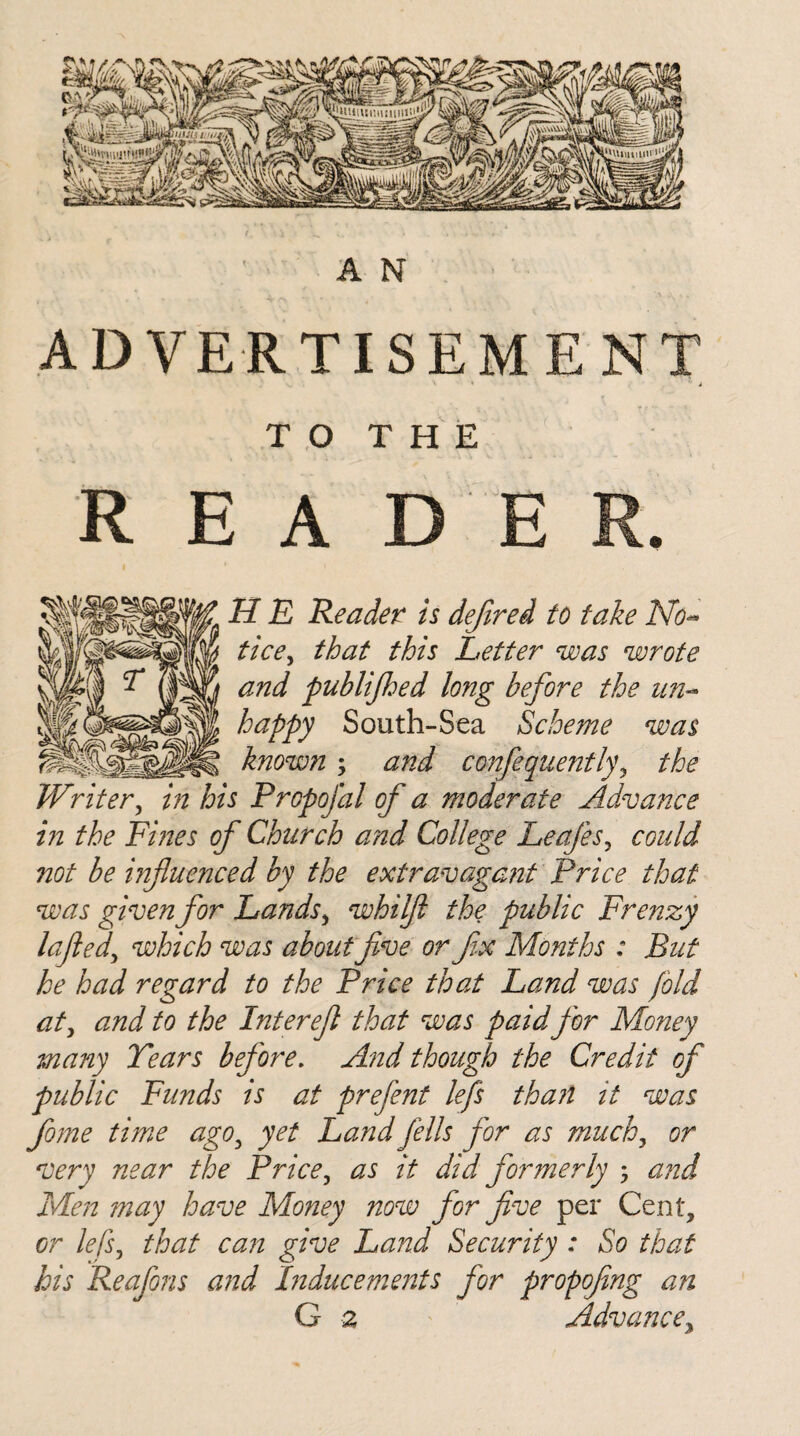 A N ADVERTISEMENT TO THE R E A D E H E Reader is defired to take No- tice> that this Letter was wrote and publijhed long before the un¬ happy South-Sea Scheme was known; and confequently\ the Writer, in his Propofal of a moderate Advance in the Fines of Church and College Leafes, could not be influenced by the extravagant Price that was given for Lands, whilfl the public Frenzy lofted, which was about jive or flx Months : But he had regard to the Price that Land was fold at) and to the Interefl that was paid for Mo?iey many Tears before. And though the Credit of public Funds is at prefent lefs than it was fome time agO) yet Land fells for as much) or very near the Price, as it did formerly ; and Men may have Money now for five per Cent, or lefS) that can give Land Security : So that his Reafons and Inducements for propofing an G 2 Advance,