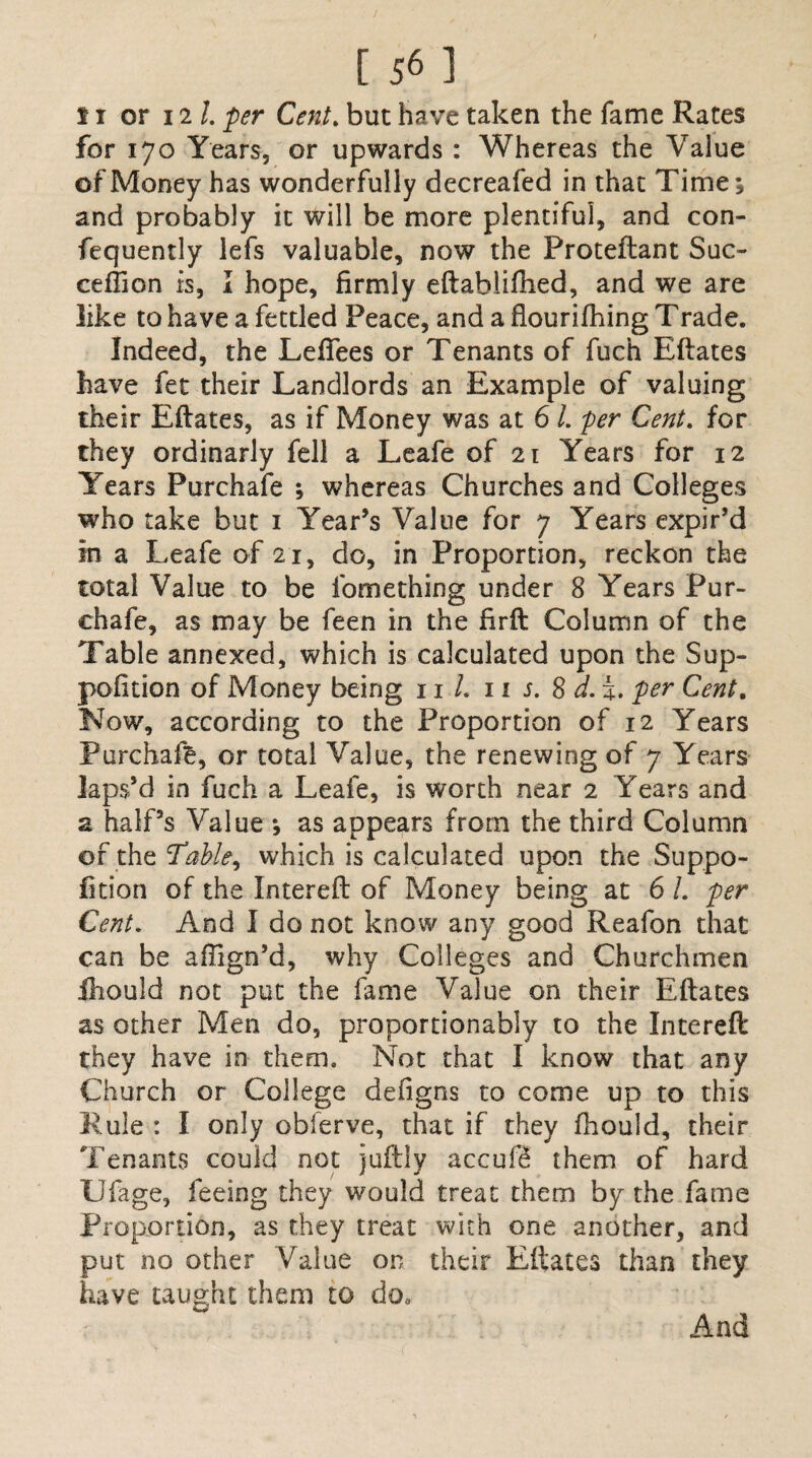 for 170 Years, or upwards : Whereas the Value of Money has wonderfully decreafed in that Time j and probably it will be more plentiful, and con- fequently lefs valuable, now the Proteftant Suc- ceflion is, I hope, firmly eftabliihed, and we are like to have a fettled Peace, and a flourifhing Trade. Indeed, the Lefiees or Tenants of fuch Eftates have fet their Landlords an Example of valuing their Eftates, as if Money was at 6 l. per Cent. for they ordinarly fell a Leafe of 21 Years for 12 Years Purchafe ; whereas Churches and Colleges who take but 1 Year’s Value for 7 Years expir’d in a Leafe of 21, do, in Proportion, reckon the total Value to be iome thing under 8 Years Pur- chafe, as may be feen in the firft Column of the Table annexed, which is calculated upon the Sup- pofition of Money being 11 L 11 s. 8 d. i. per Cent, Now, according to the Proportion of 12 Years Purchafe, or total Value, the renewing of 7 Years laps’d in fuch a Leafe, is worth near 2 Years and a half’s Value ; as appears from the third Column of the Table, which is calculated upon the Suppo- fition of the Intereft of Money being at 6 1. per Cent. And I do not know any good Reafon that can be affign’d, why Colleges and Churchmen fhould not put the fame Value on their Eftates as other Men do, proportionably to the Intereft they have in them. Not that I know that any Church or College defigns to come up to this Rule : I only obferve, that if they fhould, their Tenants could not juftly accufe them of hard Ufage, feeing they would treat them by the fame Proportion, as they treat with one another, and put no other Value on their Eftates than they have taught them to do„