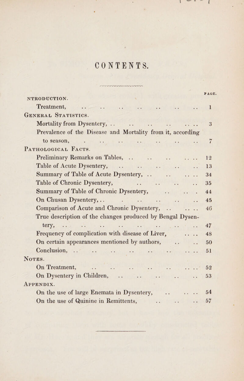 CONTENTS. PAGE. NTRODUCTION. Treatment, .. .. .. .. .. .. .. l General Statistics. Mortality from Dysentery, .. .. .. .. .... 3 Prevalence of the Disease and Mortality from it, according to season, . .. .. .. .. .. .. 7 Pathological Facts. Preliminary Remarks on Tables, .. .. .. .... 12 Table of Acute Dysentery, .. .. .. .. .. 13 Summary of Table of Acute Dysentery, .. .. .... 34 Table of Chronic Dysentery, .. .. .. .. 35 Summary of Table of Chronic Dysentery, .. .. . 44 On Chusan Dysentery, .. . .. .. .. 45 Comparison of Acute and Chronic Dysentery, .. .... 46 True description of the changes produced by Bengal Dysen¬ tery, .. .. .. .. .. .. .. 47 Frequency of complication with disease of Liver, .... 48 On certain appearances mentioned by authors, .. .. 50 Conclusion, .. .. .. .. .. .. .... 51 Notes. On Treatment, .. .. .. .. .. .... 52 On Dysentery in Children, .. .. .. .. .. 53 Appendix. On the use of large Enemata in Dysentery, .. .... 54 On the use of Quinine in Remittents, .. .. .. 57