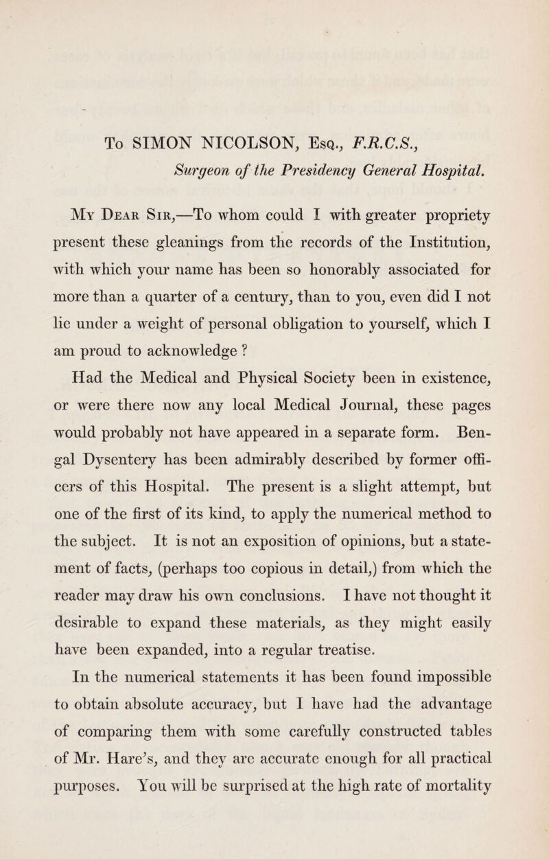 To SIMON NICOLSON, Esq., F.R.C.S., Surgeon of the Presidency General Hospital. My Dear Sir,—To whom could I with greater propriety present these gleanings from the records of the Institution, with which your name has been so honorably associated for more than a quarter of a century, than to you, even did I not lie under a weight of personal obligation to yourself, which I am proud to acknowledge ? Had the Medical and Physical Society been in existence, or were there now any local Medical Journal, these pages would probably not have appeared in a separate form. Ben¬ gal Dysentery has been admirably described by former offi¬ cers of this Hospital. The present is a slight attempt, but one of the first of its kind, to apply the numerical method to the subject. It is not an exposition of opinions, but a state¬ ment of facts, (perhaps too copious in detail,) from which the reader may draw his own conclusions. I have not thought it desirable to expand these materials, as they might easily have been expanded, into a regular treatise. In the numerical statements it has been found impossible to obtain absolute accuracy, but I have had the advantage of comparing them with some carefully constructed tables of Mr. Hare’s, and they are accurate enough for all practical purposes. You will be surprised at the high rate of mortality