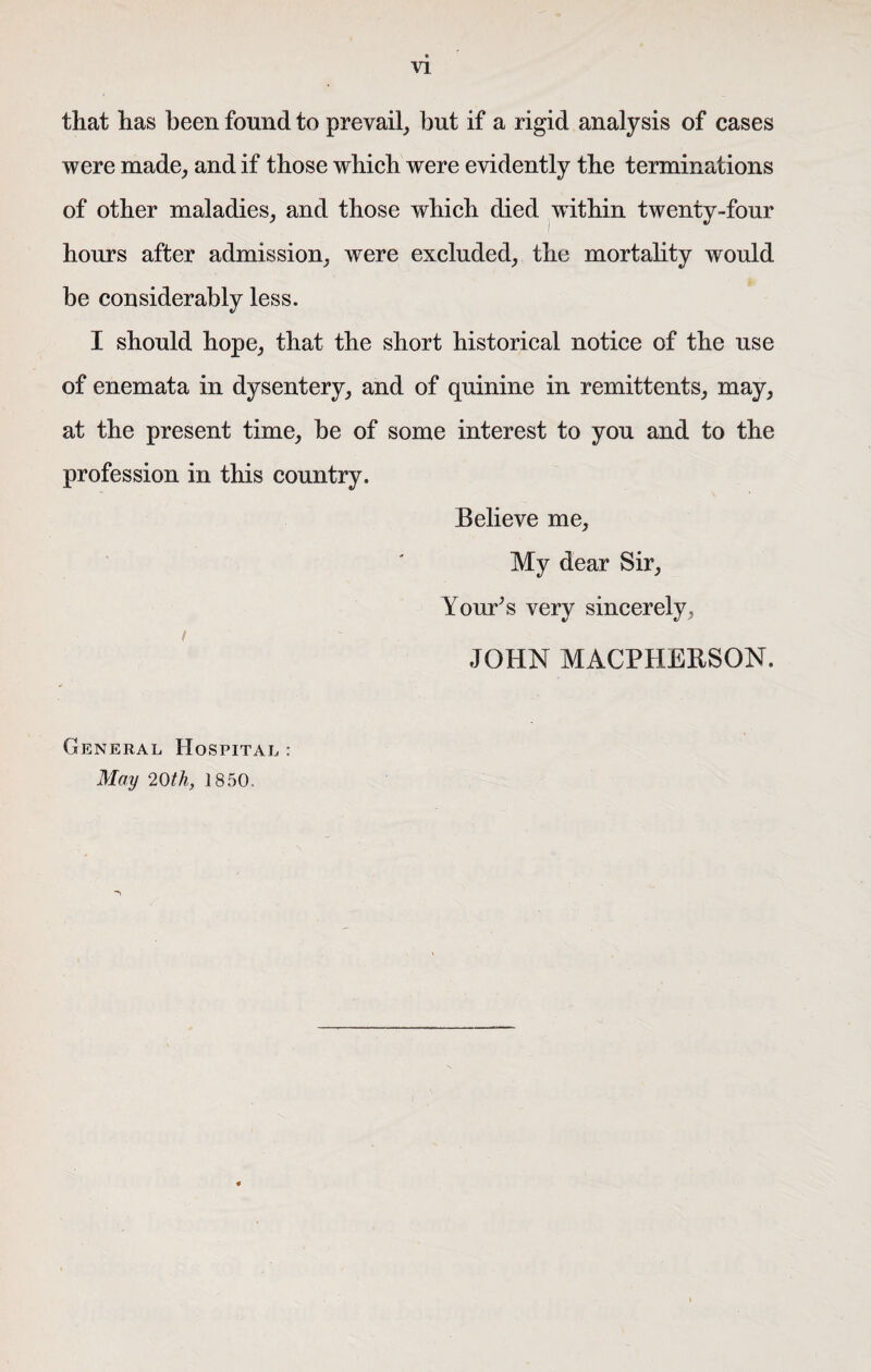 that has been found to prevail, but if a rigid analysis of cases were made, and if those which were evidently the terminations of other maladies, and those which died within twenty-four hours after admission, were excluded, the mortality would be considerably less. I should hope, that the short historical notice of the use of enemata in dysentery, and of quinine in remittents, may, at the present time, be of some interest to you and to the profession in this country. Believe me, My dear Sir, Tour's very sincerely, JOHN MACPHEESON. General Hospital : May 20th, 1850,