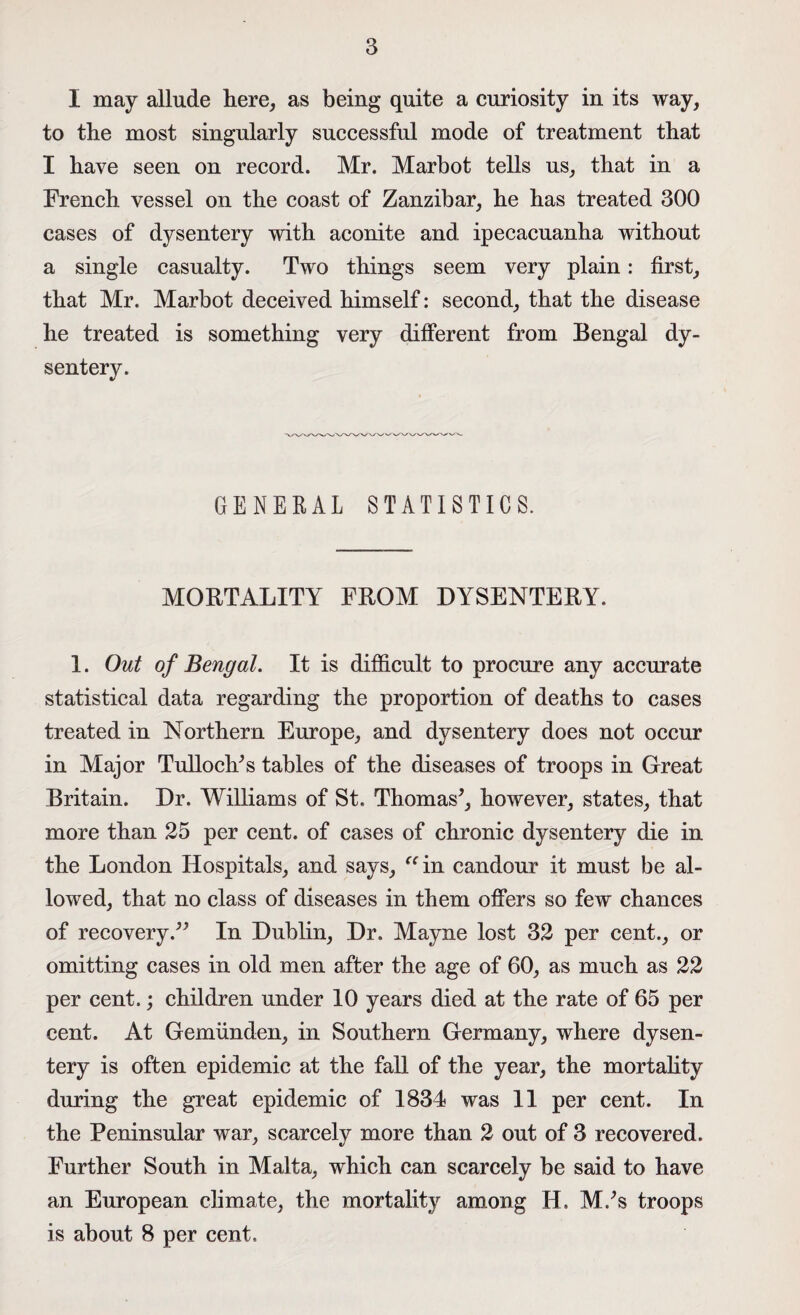 I may allude here, as being quite a curiosity in its way, to the most singularly successful mode of treatment that I have seen on record. Mr. Marbot tells us, that in a French vessel on the coast of Zanzibar, he has treated 300 cases of dysentery with aconite and ipecacuanha without a single casualty. Two things seem very plain: first, that Mr. Marbot deceived himself: second, that the disease he treated is something very different from Bengal dy¬ sentery. GENERAL STATISTICS. MORTALITY FROM DYSENTERY. 1. Out of Bengal. It is difficult to procure any accurate statistical data regarding the proportion of deaths to cases treated in Northern Europe, and dysentery does not occur in Major Tulloch*s tables of the diseases of troops in Great Britain. Dr. Williams of St. Thomas*, however, states, that more than 25 per cent, of cases of chronic dysentery die in the London Hospitals, and says, “ in candour it must be al¬ lowed, that no class of diseases in them offers so few chances of recovery.** In Dublin, Dr. Mayne lost 32 per cent., or omitting cases in old men after the age of 60, as much as 22 per cent.; children under 10 years died at the rate of 65 per cent. At Gemiinden, in Southern Germany, where dysen¬ tery is often epidemic at the fall of the year, the mortality during the great epidemic of 1834 was 11 per cent. In the Peninsular war, scarcely more than 2 out of 3 recovered. Further South in Malta, which can scarcely be said to have an European climate, the mortality among II. M.*s troops is about 8 per cent.