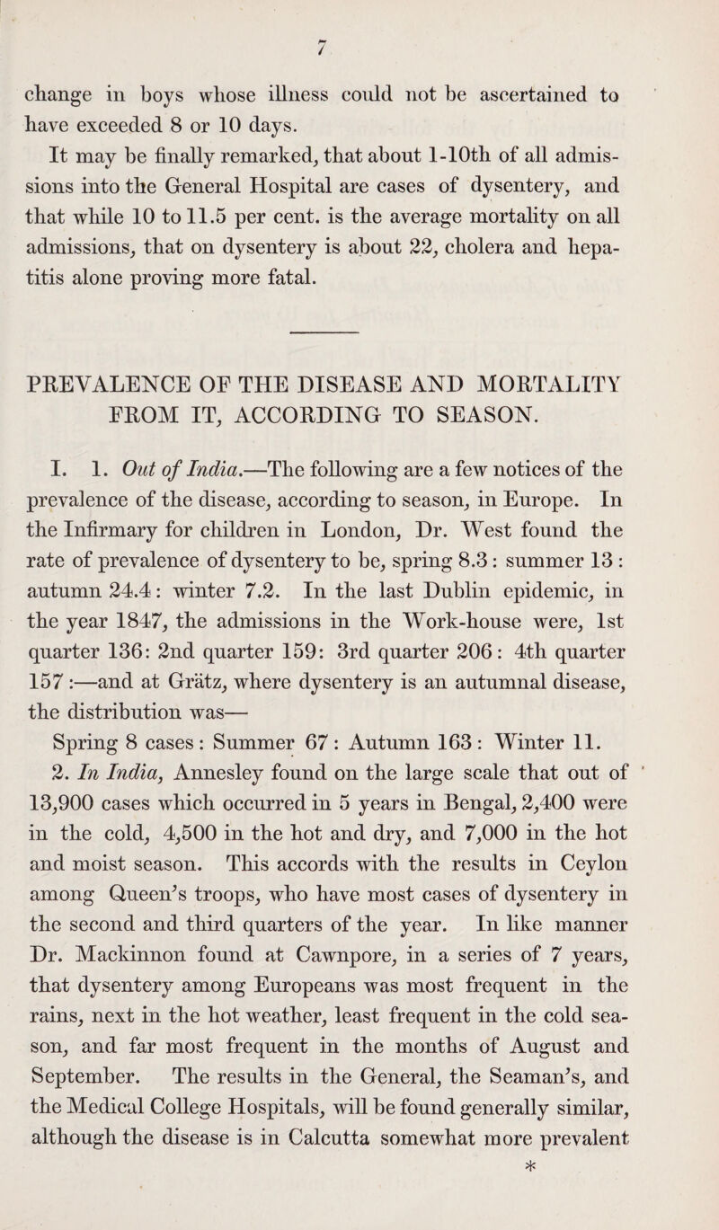 M change in boys whose illness could not be ascertained to have exceeded 8 or 10 days. It may be finally remarked, that about l-10th of all admis¬ sions into the General Hospital are cases of dysentery, and that while 10 to 11.5 per cent, is the average mortality on all admissions, that on dysentery is about 22, cholera and hepa¬ titis alone proving more fatal. PREVALENCE OE THE DISEASE AND MORTALITY EROM IT, ACCORDING TO SEASON. 1. 1. Out of India.—The following are a few notices of the prevalence of the disease, according to season, in Europe. In the Infirmary for children in London, Dr. West found the rate of prevalence of dysentery to be, spring 8.3: summer 13 : autumn 24.4: winter 7.2. In the last Dublin epidemic, in the year 1847, the admissions in the Work-house were, 1st quarter 136: 2nd quarter 159: 3rd quarter 206: 4th quarter 157 :—and at Gratz, where dysentery is an autumnal disease, the distribution was— Spring 8 cases: Summer 67: Autumn 163: Winter 11. 2. In India, Annesley found on the large scale that out of ' 13,900 cases which occurred in 5 years in Bengal, 2,400 were in the cold, 4,500 in the hot and dry, and 7,000 in the hot and moist season. This accords with the results in Ceylon among Queem’s troops, who have most cases of dysentery in the second and third quarters of the year. In like manner Dr. Mackinnon found at Cawnpore, in a series of 7 years, that dysentery among Europeans was most frequent in the rains, next in the hot weather, least frequent in the cold sea¬ son, and far most frequent in the months of August and September. The results in the General, the Seaman^s, and the Medical College Hospitals, will be found generally similar, although the disease is in Calcutta somewhat more prevalent *