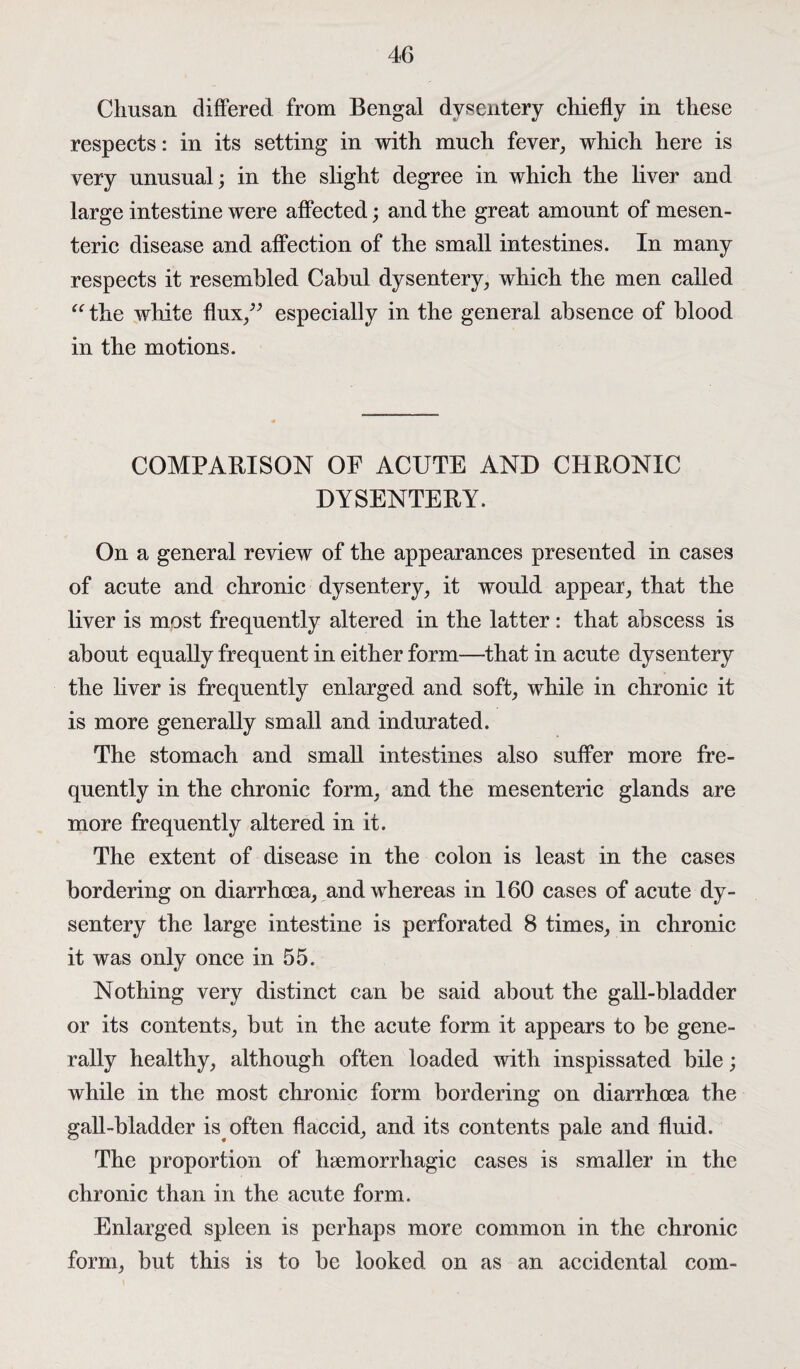 Chusan differed from Bengal dysentery chiefly in these respects: in its setting in with much fever, which here is very unusual; in the slight degree in which the liver and large intestine were affected; and the great amount of mesen¬ teric disease and affection of the small intestines. In many respects it resembled Cabnl dysentery, which the men called “ the white flux,” especially in the general absence of blood in the motions. COMPARISON OF ACUTE AND CHRONIC DYSENTERY. On a general review of the appearances presented in cases of acute and chronic dysentery, it would appear, that the liver is most frequently altered in the latter: that abscess is about equally frequent in either form—that in acute dysentery the liver is frequently enlarged and soft, while in chronic it is more generally small and indurated. The stomach and small intestines also suffer more fre¬ quently in the chronic form, and the mesenteric glands are more frequently altered in it. The extent of disease in the colon is least in the cases bordering on diarrhoea, and whereas in 160 cases of acute dy¬ sentery the large intestine is perforated 8 times, in chronic it was only once in 55. Nothing very distinct can be said about the gall-bladder or its contents, but in the acute form it appears to be gene¬ rally healthy, although often loaded with inspissated bile; while in the most chronic form bordering on diarrhoea the gall-bladder is often flaccid, and its contents pale and fluid. The proportion of haemorrhagic cases is smaller in the chronic than in the acute form. Enlarged spleen is perhaps more common in the chronic form, but this is to be looked on as an accidental com-