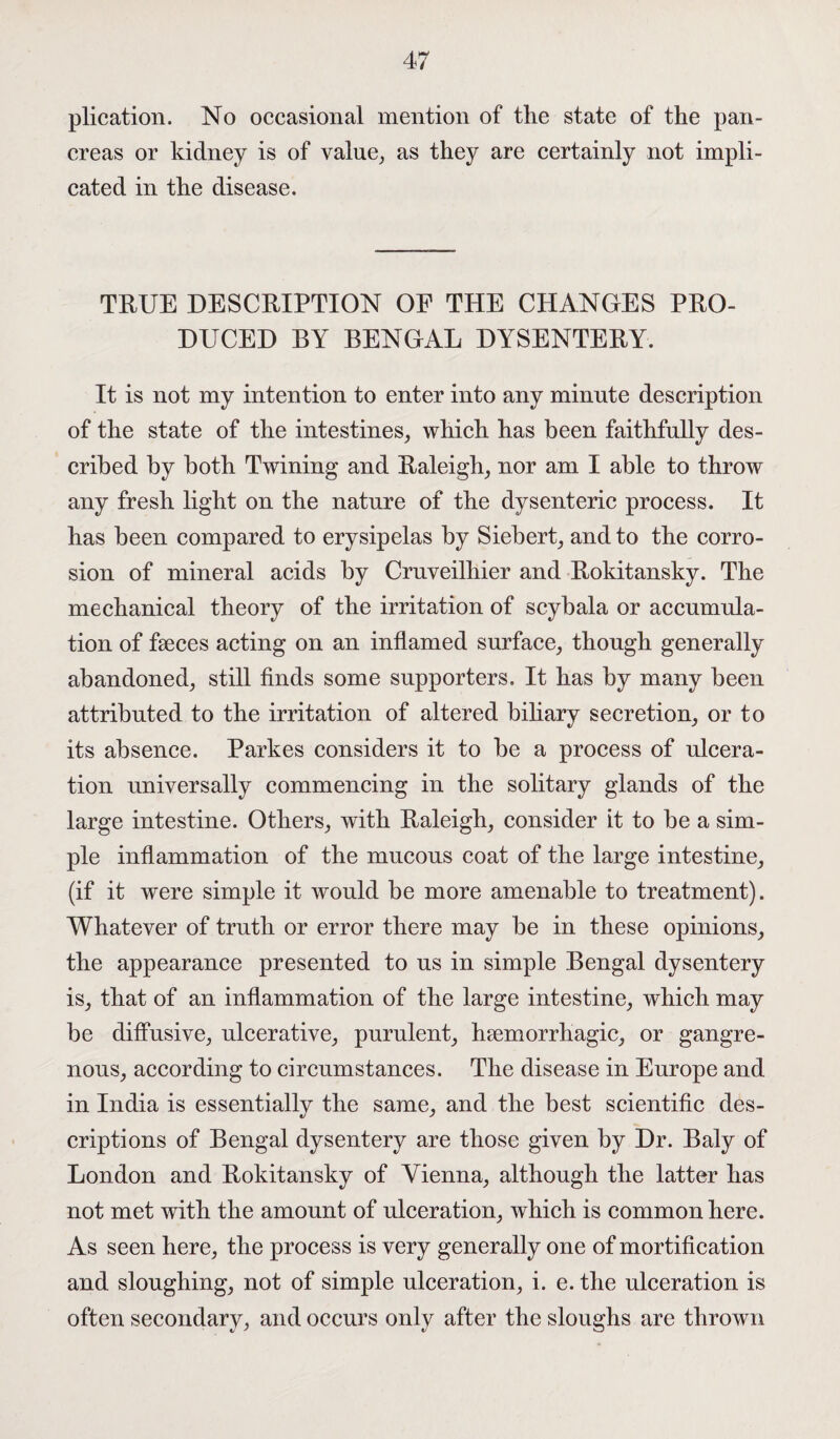 plication. No occasional mention of the state of the pan¬ creas or kidney is of value, as they are certainly not impli¬ cated in the disease. TRUE DESCRIPTION OF THE CHANGES PRO¬ DUCED BY BENGAL DYSENTERY. It is not my intention to enter into any minute description of the state of the intestines, which has been faithfully des¬ cribed by both Twining and Raleigh, nor am I able to throw any fresh light on the nature of the dysenteric process. It has been compared to erysipelas by Siebert, and to the corro¬ sion of mineral acids by Cruveilhier and Rokitansky. The mechanical theory of the irritation of scybala or accumula¬ tion of faeces acting on an inflamed surface, though generally abandoned, still finds some supporters. It has by many been attributed to the irritation of altered biliary secretion, or to its absence. Parkes considers it to be a process of ulcera¬ tion universally commencing in the solitary glands of the large intestine. Others, with Raleigh, consider it to be a sim¬ ple inflammation of the mucous coat of the large intestine, (if it were simple it would be more amenable to treatment). Whatever of truth or error there may be in these opinions, the appearance presented to us in simple Bengal dysentery is, that of an inflammation of the large intestine, which may be diffusive, ulcerative, purulent, haemorrhagic, or gangre¬ nous, according to circumstances. The disease in Europe and in India is essentially the same, and the best scientific des¬ criptions of Bengal dysentery are those given by Dr. Baly of London and Rokitansky of Vienna, although the latter has not met with the amount of ulceration, which is common here. As seen here, the process is very generally one of mortification and sloughing, not of simple ulceration, i. e. the ulceration is often secondary, and occurs only after the sloughs are thrown