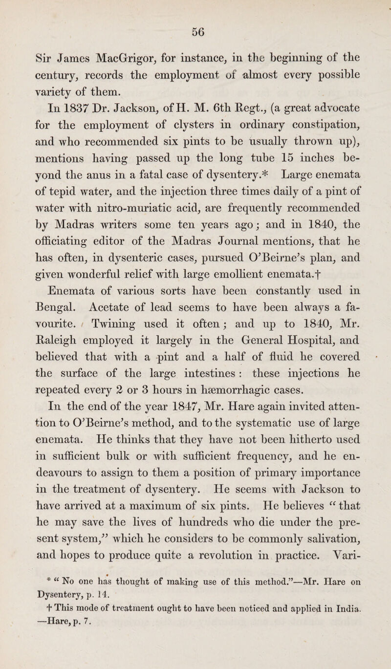 Sir James MacGrigor, for instance, in the beginning of the century, records the employment of almost every possible variety of them. In 1837 Dr. Jackson, of H. M. 6th Regt., (a great advocate for the employment of clysters in ordinary constipation, and who recommended six pints to be usually thrown up), mentions having passed up the long tube 15 inches be¬ yond the anus in a fatal case of dysentery.* Large enemata of tepid water, and the injection three times daily of a pint of water with nitro-muriatie acid, are frequently recommended by Madras writers some ten years ago; and in 1840, the officiating editor of the Madras Journal mentions, that he has often, in dysenteric cases, pursued Cf Beirne’s plan, and given wonderful relief with large emollient enemata.f Enemata of various sorts have been constantly used in Bengal. Acetate of lead seems to have been always a fa¬ vourite. t Twining used it often; and up to 1840, Mr. Raleigh employed it largely in the General Hospital, and believed that with a pint and a half of fluid he covered the surface of the large intestines : these injections he repeated every 2 or 3 hours in haemorrhagic cases. In the end of the year 1847, Mr. Hare again invited atten¬ tion to (LBeirne^s method, and to the systematic use of large enemata. He thinks that they have not been hitherto used in sufficient bulk or with sufficient frequency, and he en¬ deavours to assign to them a position of primary importance in the treatment of dysentery. He seems with Jackson to have arrived at a maximum of six pints. He believes “ that he may save the lives of hundreds who die under the pre¬ sent system,^ which he considers to be commonly salivation, and hopes to produce quite a revolution in practice. Yari- * * “ No one has thought of making use of this method.”—Mr. Hare on Dysentery, p. 14. 4* This mode of treatment ought to have been noticed and applied in India. —Hare, p. 7.