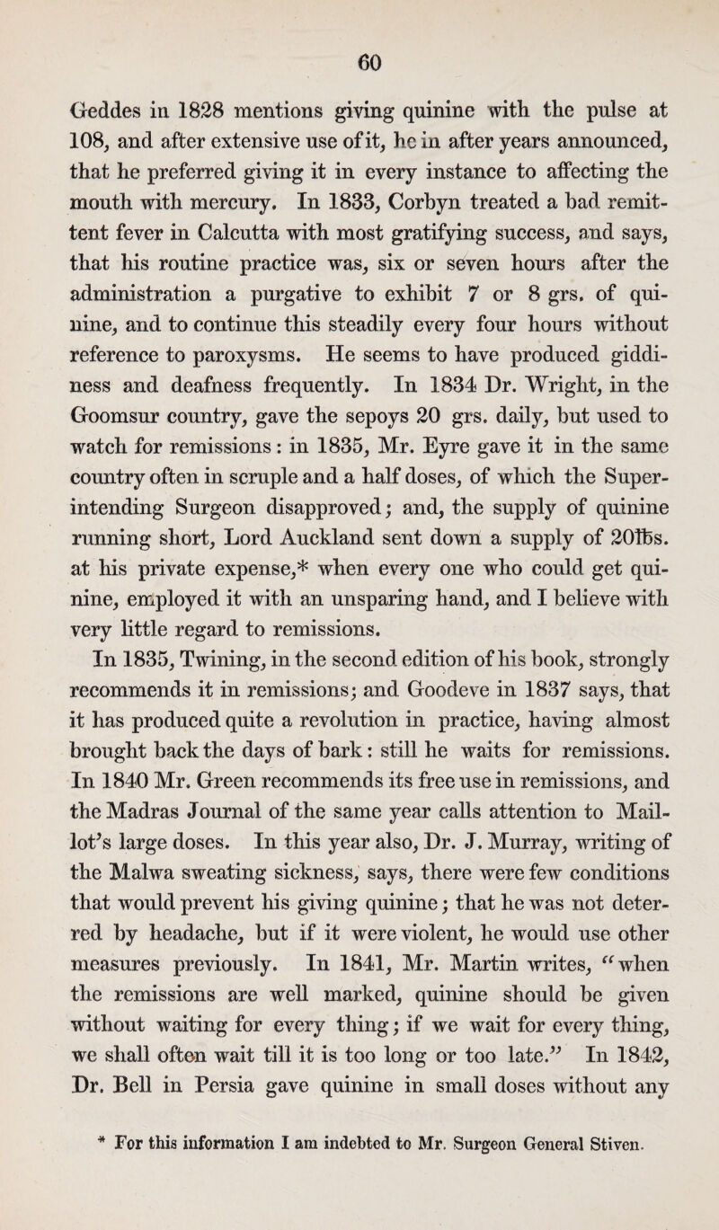 Geddes in 1828 mentions giving quinine with the pulse at 108, and after extensive use of it, he in after years announced, that he preferred giving it in every instance to affecting the mouth with mercury. In 1833, Corbyn treated a had remit¬ tent fever in Calcutta with most gratifying success, and says, that his routine practice was, six or seven hours after the administration a purgative to exhibit 7 or 8 grs. of qui¬ nine, and to continue this steadily every four hours without reference to paroxysms. He seems to have produced giddi¬ ness and deafness frequently. In 1834 Dr. Wright, in the Goomsur country, gave the sepoys 20 grs. daily, but used to watch for remissions: in 1835, Mr. Eyre gave it in the same country often in scruple and a half doses, of which the Super¬ intending Surgeon disapproved; and, the supply of quinine running short, Lord Auckland sent down a supply of 201fes. at his private expense,* when every one who could get qui¬ nine, employed it with an unsparing hand, and I believe with very little regard to remissions. In 1835, Twining, in the second edition of his book, strongly recommends it in remissions; and Goodeve in 1837 says, that it has produced quite a revolution in practice, having almost brought back the days of bark: still he waits for remissions. In 1840 Mr. Green recommends its free use in remissions, and the Madras Journal of the same year calls attention to Mail¬ lot’s large doses. In this year also, Dr. J. Murray, writing of the Malwa sweating sickness, says, there were few conditions that would prevent his giving quinine; that he was not deter¬ red by headache, but if it were violent, he would use other measures previously. In 1841, Mr. Martin writes, “when the remissions are well marked, quinine should be given without waiting for every thing; if we wait for every thing, we shall often wait till it is too long or too late.” In 1842, Dr. Bell in Persia gave quinine in small doses without any * For this information I am indebted to Mr. Surgeon General Stiven.