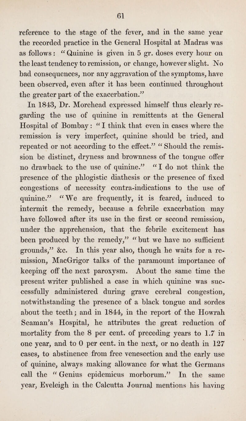 reference to the stage of the fever, and in the same year the recorded practice in the General Hospital at Madras was as follows: “ Quinine is given in 5 gr. doses every hour on the least tendency to remission, or change, however slight. No bad consequences, nor any aggravation of the symptoms, have been observed, even after it has been continued throughout the greater part of the exacerbation.” In 1843, Dr. Morehead expressed himself thus clearly re¬ garding the use of quinine in remittents at the General Hospital of Bombay : “ I think that even in cases where the remission is very imperfect, quinine should be tried, and repeated or not according to the effect.” “ Should the remis¬ sion be distinct, dryness and brownness of the tongue offer no drawback to the use of quinine.” “I do not think the presence of the phlogistic diathesis or the presence of fixed congestions of necessity contra-indications to the use of quinine.” “We are frequently, it is feared, induced to intermit the remedy, because a febrile exacerbation may have followed after its use in the first or second remission, under the apprehension, that the febrile excitement has been produced by the remedy,” “but we have no sufficient grounds,” &c. In this year also, though he waits for a re¬ mission, MacGrigor talks of the paramount importance of keeping off the next paroxysm. About the same time the present writer published a case in which quinine was suc¬ cessfully administered during grave cerebral congestion, notwithstanding the presence of a black tongue and sordes about the teeth; and in 1844, in the report of the Howrah Seaman's Hospital, he attributes the great reduction of mortality from the 8 per cent, of preceding years to 1.7 in one year, and to 0 per cent, in the next, or no death in 127 cases, to abstinence from free venesection and the early use of quinine, always making allowance for what the Germans call the “ Genius epidemicus morhorum.” In the same year, Eveleigh in the Calcutta Journal mentions his having