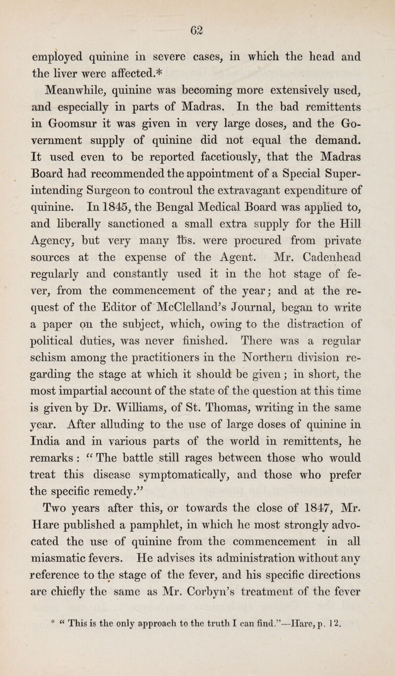 employed quinine in severe cases, in which the head and the liver were affected.* Meanwhile, quinine was becoming more extensively used, and especially in parts of Madras. In the bad remittents in Goomsur it was given in very large doses, and the Go¬ vernment supply of quinine did not equal the demand. It used even to be reported facetiously, that the Madras Board had recommended the appointment of a Special Super¬ intending Surgeon to controul the extravagant expenditure of quinine. In 1845, the Bengal Medical Board was applied to, and liberally sanctioned a small extra supply for the Hill Agency, but very many Tbs. were procured from private sources at the expense of the Agent. Mr. Cadenhead regularly and constantly used it in the hot stage of fe¬ ver, from the commencement of the year; and at the re¬ quest of the Editor of McClelland^ Journal, began to write a paper on the subject, which, owing to the distraction of political duties, was never finished. There was a regular schism among the practitioners in the Northern division re¬ garding the stage at which it should be given; in short, the most impartial account of the state of the question at this time is given by Dr. Williams, of St. Thomas, writing in the same year. After alluding to the use of large doses of quinine in India and in various parts of the world in remittents, he remarks : “ The battle still rages between those who would treat this disease symptomatically, and those who prefer the specific remedy.” Two years after this, or towards the close of 1847, Mr. Hare published a pamphlet, in which he most strongly advo¬ cated the use of quinine from the commencement in all miasmatic fevers. He advises its administration without any reference to the stage of the fever, and his specific directions are chiefly the same as Mr. Corbyn’s treatment of the fever * <c This is the only approach to the truth I can find.”—Hare, p. 12.