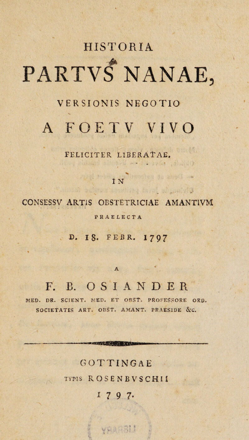 HISTORIA PARTVS NANAE, VERSI ONIS NEGOTIO A FOETV VIVO FELICITER LIBERATAE. I N CONSESSV ARTIS OBSTETRICIAE AMANTIVM PRAELECTA D. 18. FEBR. 17 9? A F. B. O S I A N D E R MED. DR. SCIENT. MED. ET OBST. PROFESSORE ORD. SOCIETATIS ART. OBST. AMANT. PRAESIDE &C. GOTTINGAE typis ROSENBVSCHH