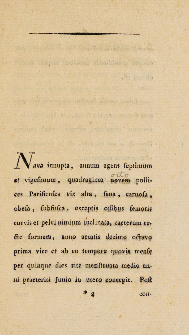 N. ana innupta, annum agens feptimum c tl. c et vigefimum, quadraginta nov#na polli¬ ces Parifienfes vix alta , fana , carnofa , obefa, fubfufca, exceptis offibus femoris curvis et pelvi nimium inclinata, caeterum re* 6le formam, anno aetatis decimo ociavo prima vice et ab eo tempore quovis iiienff per quinque dies rite menftruata medio an¬ ni praeteriti Junio in utero concepit. Poft * 2, con-