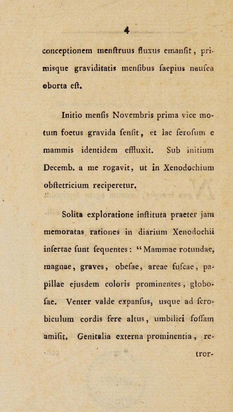conceptionem menftruus fluxus emanfit, pri- misque graviditatis mentibus faepius naufea oborta eft. Initio rnenfis Novembris prima vice mo¬ tum foetus gravida fenfit, et lac ferofum e mammis identidem effluxit. Sub initium Decemb. a me rogavit, ut in Xenodochium obftetricium reciperetur. Solita exploratione inftituta praeter jam memoratas rationes in diarium Xenodochii infertae funt fequentes: “ Mammae rotundae, magnae, graves, obefae, areae fufeae, pa¬ pillae ejusdem coloris prominentes, globo* fae. Venter valde expanfus, usque ad fero- biculum cordis fere altus, umbilici foffam amifitf Genitalia externa prominentia, re- tror-
