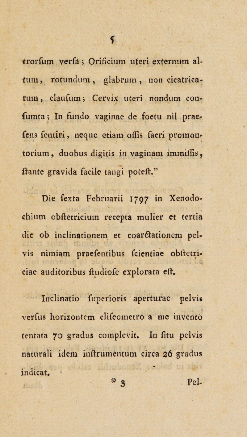 f trorfum verfa; Orificium uteri externum al¬ tum , rotundum , glabrum , non cicatrica¬ tum , claufum; Cervix uteri nondum con- fumta; In fundo vaginae de foetu nil prae- fens fentiri, neque etiam offis facri promon¬ torium, duobus digitis in vaginam immiffis, ftante gravida facile tangi poteft.” Die fexta Februarii 1797 in Xenodo¬ chium obftetricium recepta mulier et tertia die ob inclinationem et coartationem pel¬ vis nimiam praefentibus fcientiae obftetri- ciae auditoribus ftudiofe explorata eft. Inclinatio fuperioris aperturae pelvis verfus horizontcm clifeometro a mc invento tentata 70 gradus complevit. In fitu pelvis naturali idem inftrumentum circa 36 gradus indicat. * 3 Pel-