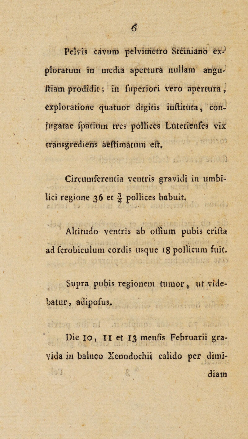 Pelvis cavum pelvirhetro Steiniano ex¬ ploratum in media apertura nullam angu- diam prodidit; iri fuperiori vero apertura , exploratione quatuor digitis inftitrita, con¬ jugatae fpatium tres pollices Lufetienfes vix transgrediens aedimatum eft, , \ e _ _ . a Circumferentia ventris gravidi in umbi¬ lici regione 36 et \ poilices habuit. Altitudo ventris ab odium pubis crida ad fcrobiculum cordis usque 18 pollicum fuit. Supra pubis regionem tumor s ut vide¬ batur, adipofus. ‘ (  <. * * ' V. • ■ Die 10, II et 13 mends Februarii gra¬ vida in balneo Xenodochii calido per dimi¬ diam