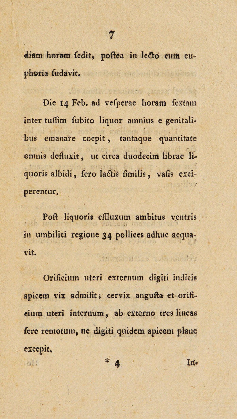 «Jiam horam fedit, poftea in le&o cum eu- phoria fudavit. Die 14 Feb, ad vefperae horam fextam inter tuflim fubito liquor amnius e genitali¬ bus emanare coepit, tantaque quantitate omnis defluxit, ut circa duodecim librae li¬ quoris albidi, fero la£tis fimilis, vafis exci¬ perentur. Poft liquoris effluxum ambitus ventris A r • i in umbilici regione 34 pollices adhuc aequa¬ vit. Orificium uteri externum digiti indicis apicem vix admifit; cervix angufta et orifi¬ cium uteri internum, ab externo tres lineas fere remotum, ne digiti quidem apicem plane excepit. In* 4 1