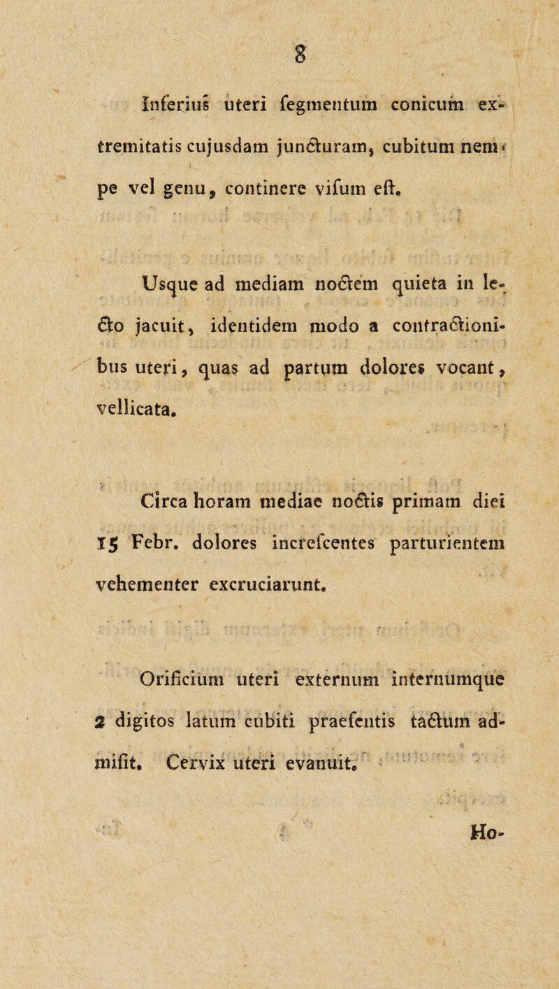 3 Inferius uteri Tegmentum conicum ex¬ tremitatis cujusdam jun6turams cubitum nem < pe vel genu, continere vifum eft. Usque ad mediam nociem quieta in le- &o jacuit, identidem modo a confra&ioni- bus uteri, quas ad partum dolores vocant, vellicata, Circa horam mediae no&is primam diei 15 Febr, dolores increlcentes parturientem vehementer excruciarunt. Orificium uteri externum internumque 2 digitos latum cubiti praefentis ta£tum ad- mifit. Cervix uteri evanuit. Ho-