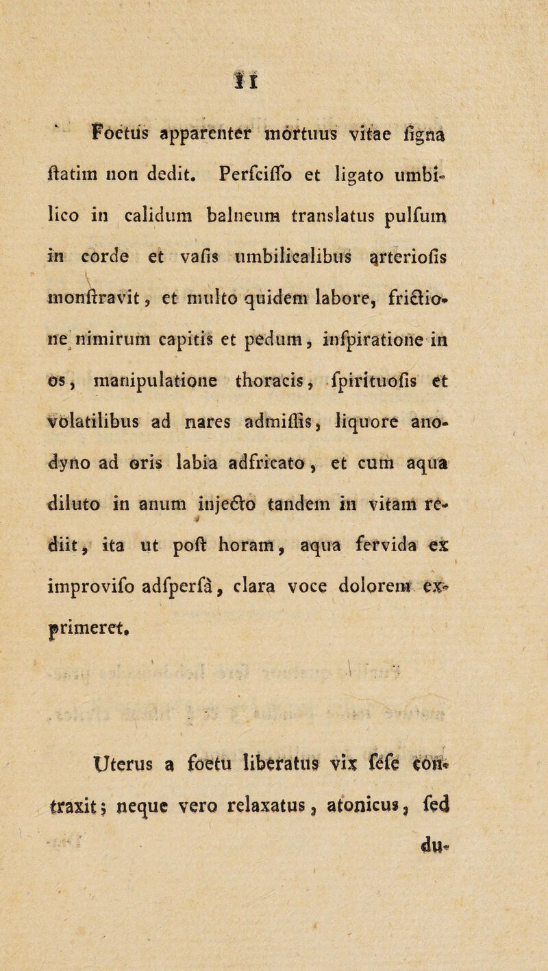 Foetus apparenter mortuus vitae figna ftatim non dedit. Perfcifib et ligato umbi¬ lico in calidum balneum translatus pulfum in corde et vafis umbilicalibus arteriolis monftravit , et multo quidem labore, fri£tio* ne nimirum capitis et pedum, infpiratione in os, manipulatione thoracis, fpirituofis et volatilibus ad nares admiffis, liquore ano- dyno ad oris labia adfricato, et cum aqua diluto in anum inje6Vo tandem in vitam rc- * diit, ita ut poft horam, aqua fervida ex improvifo adfperfa, clara voce dolorem ex^ primeret, 1 - \ ’ . 1 ' »* Uterus a foetu liberatus vix fefe coii* traxit; neque vero relaxatus 3 atonicus, fed du«