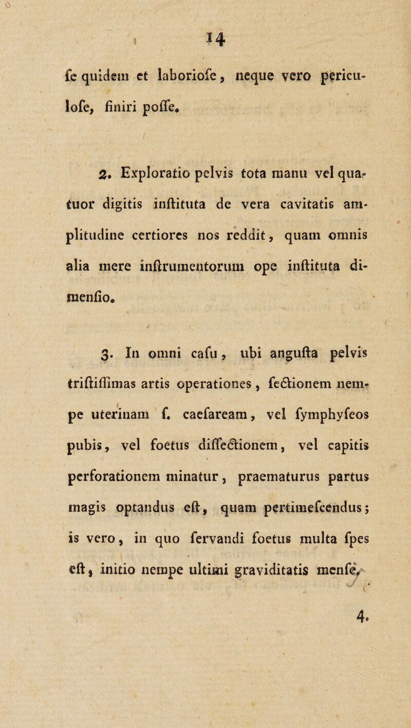 0 14 fe quidem et laboriofe, neque vero pericu- lofe, finiri pofle, 2. Exploratio pelvis tota manu vel qua- tuor digitis inftituta de vera cavitatis am¬ plitudine certiores nos reddit, quam omnis alia mere inftriiinentorum ope inftituta di- menfio. 3. In omni cafu, ubi angufta pelvis triftiflimas artis operationes , fe&ionem nem¬ pe uterinam f. caefaream, vel fymphyfeos pubis, vel foetus diflecfionem, vel capitis perforationem minatur, praematurus partus magis optandus eft, quam pertimefcendus; is vero, in quo fervandi foetus multa fpes eftj initio nempe ultimi graviditatis mcnfe. 4»