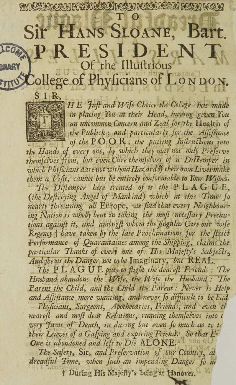 PR ESI D E N T Of the Illuftrious e of Phj^ficians of L o n don. SIR, H E Jufl and Id^ife Choice the College has made in placing Ton at their Heady havmg given Ton an uncommon. Concern and Zeal for the He^4th of .the Fublick 'y and particularly for the Affiflance of the POOR; the putting InfiruEiions into the Hands of every one^ by which the)[ may not only Preferve ihemfelves from, but even Cure themfelves of a DiRe'mper in which Phyjficians dare not withoutHaz^ard^ their Own Lives make thetn a Viftt, cannot but be entirely conformable to Tour IViJhes* ■ Hhe Difiemper here treated of is the FLAG U E, (the Deflreying Angel of Mankind) which at this Hime fo nearly thVeiitning all Europe, we find that every Neighbour-- ing Nation is wholly bent in taking the mofi necejfary Precau^ tions againft it, and ammgfi whotn the fingular Care our wife Regency f have taken by the late Proclamations for the firiEl Performance of Quaraiitaines among the Shippings claims the particular lEhanks of every one of His Majefiy*s SubjeEis^ And Jhews the Danger not to be \m2ig\x\:xxy, hut REAL. The PLAGUE puts to flight the dearefl Friends : Fhe Hmhand abandons the tfi^ife, the Wife the Htisband.: The Parent, the Child, and the Child the Parent: Never is Help and Affi fiance more wanting, and never fo difficult to be had Phyficians, Surgeons, Apothecaries, Friends, and even tf nearefl and mofi dear Relations, running themfelves into t very Jaws of ~Death, in daring but even fo much as to tc their Leaves of a Gafping and expiring Friendr So that , One is abondoned and left to Die ALONE. The Safety, Sir, and Prefervation of our Country, at dreadful Time, when fuch an impending Danger fo m t During Hxj Majefty’s Eeln'^ It tiJinov^er.