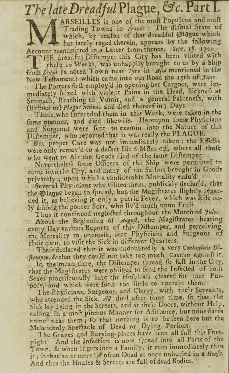 ARSEILLES is one of the maft Populous and moft Trading Towns in France: ftie di final State of which, by reafon of that dreadful plague which has lately raged therein, appears by the following Account tranfmitted in a Letter from thence. SePt. iS. 1720 The difiadful Diftemper this City has been vifited with thefe JO Weeks, was unhappily brought to us by a Ship from Sidori (q. noted Town near Tyre in /ifta mentioned in the New Teftament) which came into our Road the 15th of Jwje. The Porters firft employ’d in opening her Cargoes, were im¬ mediately feized w'ith violent Pains in the Head, Sicknefs at Stomach, Reaching to Vomit, and a gerieral Faintneft, with (Bubdes or) Sores, and died thereof in 3 Days. Thole.W'ho fuc'ceeded them in this Work, were taken in the fame manner, and died likewile. _ Hereupon Tome Phylicians and Surgeons were lent to examin into the Nature of this Diftemper, who reported that it was really the PLAGUE. ’ But proper Care was not immediately taken : the Effects were only remov’d to a defart iHe 6 Miles off, where all thole who went to Air the Goods died of the lame Dilleniper. Neverthelels Ibme Officers of the Ship were permitted to comc.intothe City, and many of the Sailors brought in Goods priv'areiy 5 upon which a coniideiable Moitality eniu d.^ Several Phylicians who vlfited them, publickly declar.d, that the ^lagu^ began to fpread, but. the Magiftrates (lightly legar- ded it, as believing it only a putrid Fever, which was Rife on¬ ly among the poorer Sort, who liv’d much upon Fruit. Thus it continued neglefted throughout the Month of July.. About the Beginning of y^uguji, the Magiftrates hearing every Day various Reports of this Diftemper, and perceiving the Mortality to encreafe, fent Phyficiahs and Surgeons of their ov.’n, to vifit the Sick in different Quarters. Thefe declared that it was undoubtedly a very Contagious DU (iempety h that they could nor rake too much Caution^ againft it. In the mean.time, the Diftemper fpread fo fall: in the City, that the Magiftrates were obliged to fend the Infected of both Sexes promifcuoufly into the Hofpirals cleared for ^ pofe, and which were foon too litrle to contain them. The Phylicians, Surgeons, and Clergy, with their Servants, who attended the Sick, ydl} died after feme time, fo that the Sick lay dying in the Streets, and at then' Doors, without Help, calling in a moft piteous Manner for Ahiltance, butnonedares come near them j lo that nothing is to befeen here but the Melancholy Speadcle of Dead or Dying Perjons. The Graves and Burying.places have been all full this Fort¬ night And the Infetfion is now fpread into all Parts of the Town, & when it gets into a Family, it runs immediately thro ir; fo that 20 or more Vii often Dead at once unburied in a Houfe. And thus the Houles Sc Streets are full of dead Bodies.