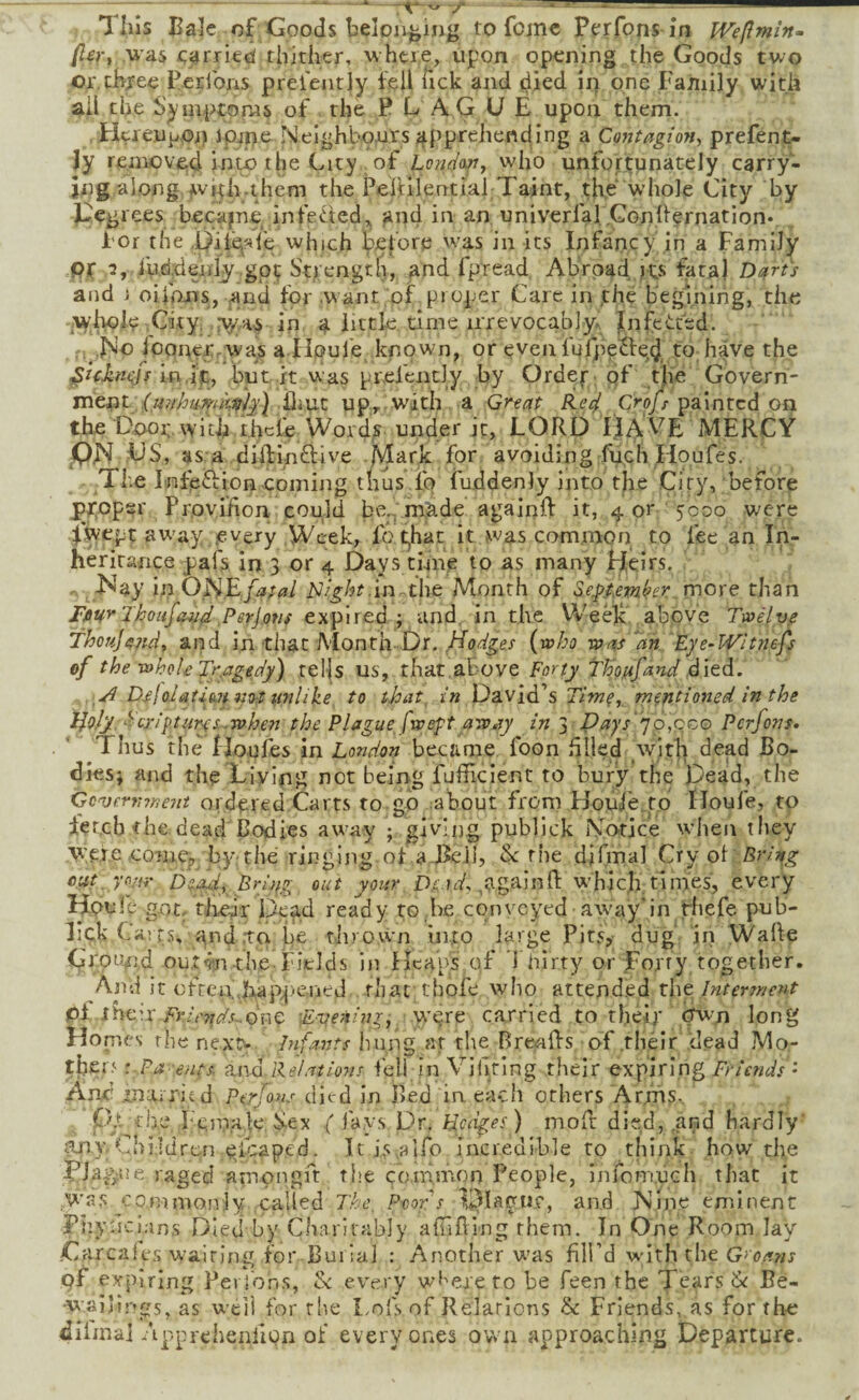 fiert was parried thither, where, upon opening the Goods two or. chxee Perrons preiently tell Tick and died irj one Family with ail the Symptorws of . the PLAGUE upon them. EicreupOi) Jpjpe Nelghbaurs apprehending a ContagioHy prefent- Jy removed into the City of Lon/Jo^j vvlio unfortunately carry¬ ing along whii.them the PeiHlential Taint, the whole City by h^egrees becajne infected,, and in an univerfal Conllernation* For the i)it«^?ife which tei'ore rvas in its Infancy in a Family PC fvidjdeniy’.gpc St;;engtli, and fpread Abroad,its fatal Darts and 1 oifans, and for .w ant ,of proper Care in the b'eginirig, the ,Ayhol<? .City. :\y.as in a little, time irrevocably-, fiifeCited. ; ,]No fcqnerrjWas a-Houle known, or evenlufpe^lqd, to have the in.ijc, but it was prefently by Ordef; of tlie Govern¬ ment iliut upr with a Grtat Re^ Crofs painted on the Dnoi;. with thefe Words under it, LORD IJAVE MERCY PJS US, as a diftinOiive .jMark for avoiding fu,ch Houfes. The Infefbion coming thus lo fuddenJy into the City, before proper Provifion could be.. m;ade againff it, 4 or 5000 were fwept aw'ay .every Week, fo t,hat it was commor) to fee an In¬ heritance pafs in 3 or 4 Days tinfe to as many Heirs. ^^^ay in UHEfa;al ^J/ght.in the Month of Se.piemhr more than FiiurJhoufavd,Psrjofis expired ; and. in the Weelt', above Ta>ilve Thouj^7^dy and in that Month-Dr.{who was an 'Eje~Wltnefs of the whole Jr.agedy) tel|s US, that above Forty Th'o.afand died. D.e!oIatim KU tmlike to that, in David’s Tim^, mentioned in the HolyAcrih<turys.whe7i the Plague fweft away in 3 D ay s''] o ,qc,o Perfons* Thus the IXo.ufes in London became foon filled ,wifh dead Bo¬ dies; and the Living not being fufficient to bury the Dead, the Go'Ufrrnneni orde^ied Carts to go mahout from Houie^to Iloufe, to ier.cb the dead Bodies away ; giving publick Notice when they vyere .come, by-the ringijig of a Bell, Sc the difmal Cry ol Erlng cut, yoar Dead, Brintr out your Dfsd. againll: which times, every Houl e got,- tJieir IJXcad ready to he conveyed away*in rhefe pub- lick Carr.s, and rto be rlnown into large Pits, dug iri WaRe Groimd out^n-the Fields in Heaps of i hlrty or Fo,rry together. And it ofrea.happ-ened . that thofe who attend.ed the Interrr/et^t pi, ihe’-.x F7-it'77ds~.6ne Fye-ainrj w'l^re carried to tbeir hw'n long Honies the nextc Pifants hung at the BrenRs of .their .dead Mo¬ thers : Pa -eftts. ajid Relations fell in Vihting their expiring Friends • Am* married Perfons died in Bed in each others Arms., p.t the Fe,m.a]e Sex ( fays Dr. Hedges) moR died, .and hardly’ any Children e.icaped. It iSvalfo incredible to think how the raged amongft the common People, Infomuch that it ,W'as commonly called 7'he P-cors and INlne eminent Pi lyncians Died by Charitably aulRing them. In One Room lay .Carcales w^airlng for Bui iaj : Another w'as fill’d wdth the expiring Pei j'ons, Sc every wi'ereto be been the Tears Be- •w ai’ings, as w'eii for the I.ofs of Relations & Friends, as for the diiinai Apprchenfign of every ones own approaching Departure.