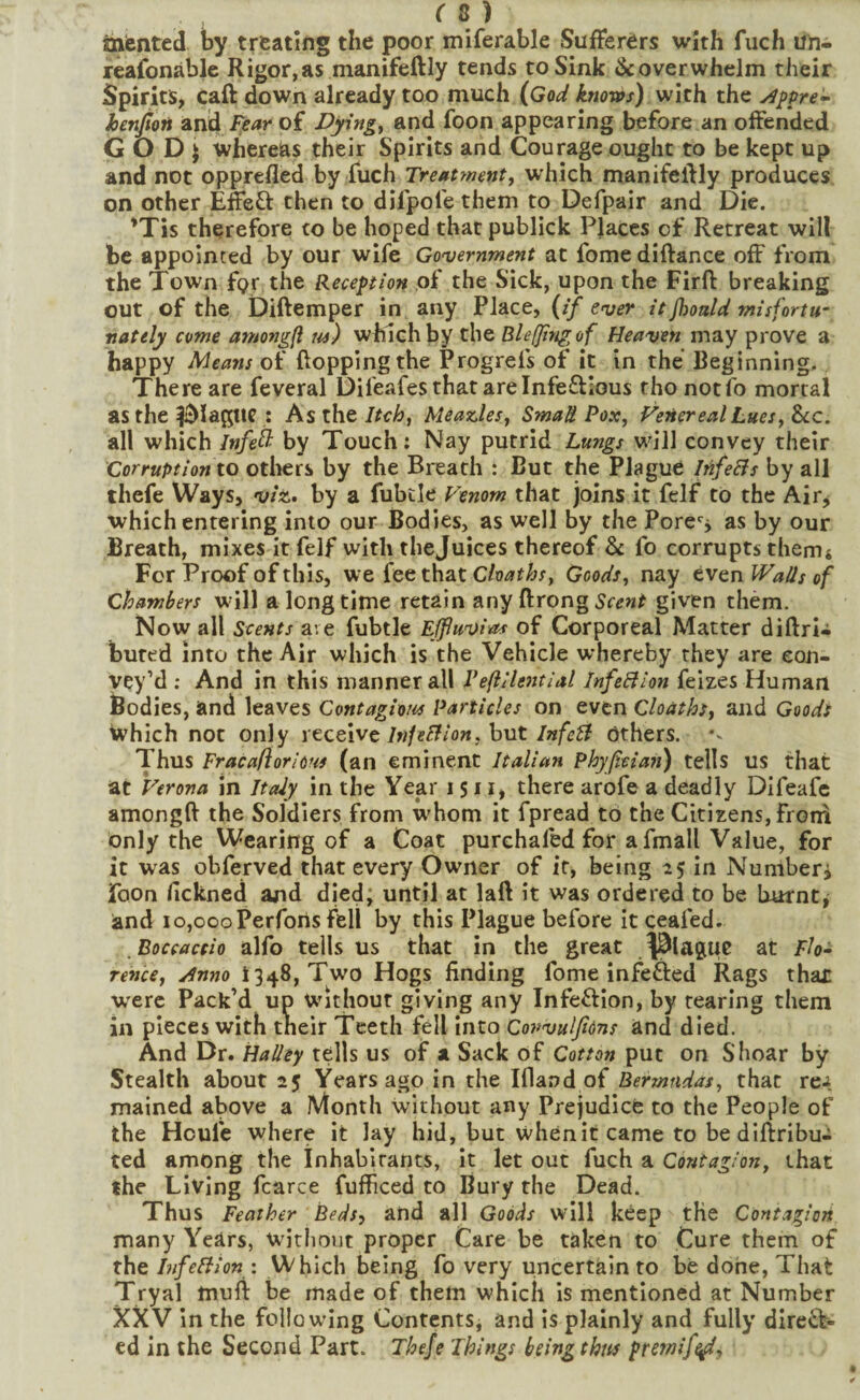 inented by treating the poor miferable Sufferers with fuch un- reafonable Rigor,as manifeftly tends to Sink ^overwhelm their Spirits, caft down already too much (God knows) with the j^ppre- henJtoH anid Fear of Dpngy and foon appearing before an offended G O D j whereas their Spirits and Courage ought to be kept up and not opprcfled by fuch Treatment, which manifeftly produces on other Effeft then to dilpofe them to Defpair and Die. 'Tis therefore to be hoped that publick Places of Retreat will be appointed by our wife Government at fome diftance off from the Town fgr the Reception of the Sick, upon the Firft breaking out of the Diftemper in any Place, (if ever it Jhoald mis fortu¬ nately come amongfl us) which by the Blefjingof Heaven may prove a happy Means of Popping the Progrefs of it in the Beginning. There are feveral Difeafes that are Infeftious rho notfo mortal as the Ic^lagtlC : As the Itch, Meazdes, Small Pox, Venereal Lues, &c. all which Infe^ by Touch: Nay putrid Lungs will convey their Corruption to otliers by the Breath : But the Plague InfeBs by all thefe Ways, viz.» by a fubtle Venom that joins it felf to the Air^ which entering into our Bodies, as well by the Pore'^j as by our Breath, mixes it felf with thejuices thereof & fo corrupts themt For Proof of this, we fee that Chaths, Goods, nay even Walls of chambers will a long time retain any ftrong given them. Now all Scents ave fubtle Ejfuvias of Corporeal Matter diftri-i bured into the Air which is the Vehicle whereby they are con¬ vey’d ; And in this manner all Veflilential InfeBion feizes Human Bodies, and leaves Contagious Particles on even Cloaths, and Goods which not only receive/w/fff/ow, butothers. Thus Fracaflorious (an eminent Italian Phyfitian) tells us that at Verona in Italy in the Year i S11, there arofe a deadly DIfeafe amongff the Soldiers from whom it fpread to the Citizens, from only the Wearing of a Coat purchafed for afmall Value, for it was obferved that every Owner of it, being 1:5 in Numberj foon fickned and died; until at laft it was ordered to be burnt, and 10,000Perforis fell by this Plague before itceafed. Boccactio alfo tells us that in the great .^^lague at Flo- rence, Anno 1348, Two Hogs finding fome infefted Rags thar w'erc Pack’d up Without giving any Infection, by tearing them in pieces with their Teeth fell into Cowulfions and died. And Dr. HaUey tells us of a Sack of Cotton put on Shoar by Stealth about 25 Years ago in the Ifland of Bermudas, that re^ mained above a Month without any Prejudice to the People of the Houle where it lay hid, but whenitcame to bediftribu- ted among the inhabitants, it let out fuch a Contagion, that the Living fcarce fufficed to Bury the Dead. Thus Feather Beds, and all Goods will keep tHe Contagion many Years, without proper Care be taken to Cure them of the InfeBion : Which being fo very uncertain to be done. That Tryal muff be made of them which is mentioned at Number XXV In the following Contents, and is plainly and fully direiV cd in the Second Part. Thefe Things heingthm premif^,