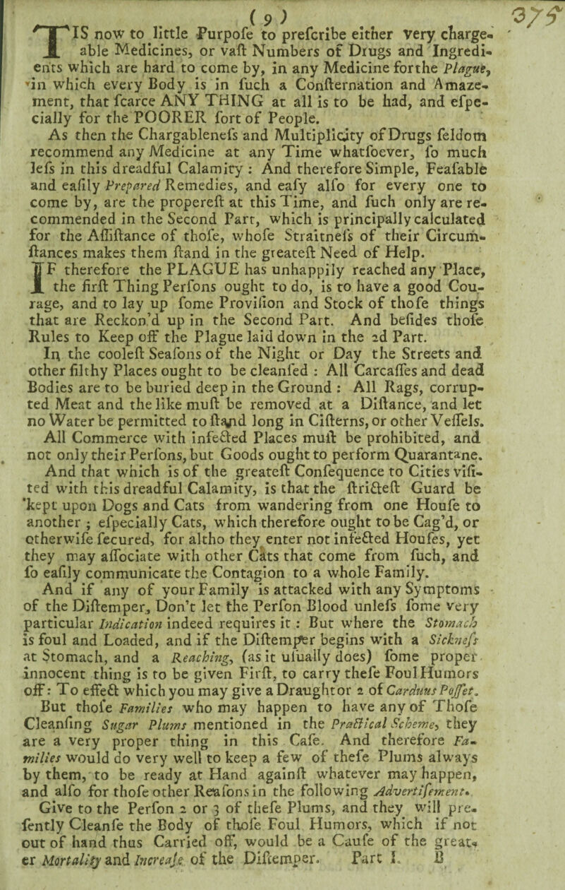 TIS now to little Purpofe to prefcribe either very charge¬ able Medicines, or vaft Numbers of Drugs and Ingredi¬ ents which are hard to come by, in any Medicine forthe Plague^ ’in which every Body is in fuch a Confternation and Amaze¬ ment, that fcarce ANY THING at all is to be had, and efpe- cially for the POORER fort of People. As then the Chargablenefs and Multiplicity of Drugs feldom recommend any Medicine at any Time whatfoever, lb much lefs in this dreadful Calamity : And therefore Simple, Fcafable and eafily Prepared Remedies, and eafy alfo for every one to come by, are the propereft at this Time, and fuch only are re¬ commended in the Second Parr, which is principally calculated for the Afiiftance of thofe, whofe Stiaitnefs of their Circuih- Rances makes them Rand in the greateft Need of Help. IF therefore the PLAGUE has unhappily reached any Place, the firft Thing Perfons ought to do, is to have a good Cou¬ rage, and to lay up fome Provilion and Stock of thofe things that are Reckon’d up in the Second Part. And befides thofe Rules to Keep off the Plague laid dowm In the id Part. Ii^ the cooled: Seafons of the Night or Day the Streets and other filthy Places ought to be cleanfed ; All Carcaflfes and dead Bodies are to be buried deep in the Ground : All Rags, corrup¬ ted Meat and the like mull be removed at a Diftance, and let no Water be permitted toft^d long in Cifterns, or other VelTels. All Commerce with infected Places mud: be prohibited, and not only their Perfons, but Goods ought to perform Quarantane. And that which is of the greateft Confequence to Cities vift- ted with this dreadful Calamity, is that the ftrifteft: Guard be 'kept upon Dogs and Cats from wandering from one Houfe to another ; efpecially Cats, w^hich therefore ought to be Cag’d, or ctherwife fecured, for altho they enter not infefted Houfes, yet they may aftbclate with other Cats that come from fuch, and fo eafily communicate the Contagion to a whole Family. And if any of your Family is attacked with any Symptoms - of the Diftemper, Don’t let the Perfon Blood unlefs fome very particular Indication indeed requires it: But where the Stomach is foul and Loaded, and if the Diftemper begins with a Sickness at Stomach, and a (as it ulually does) fome proper innocent thing is to be given Firft, to carry thefe Foul Humors off: To effeft which you may give a Draught or i oiCarduusPoJfet, But thole Families who may happen to have any of Thofe Cleanfing Sugar Plums mentioned in the PraBical Scheme^ they are a very proper thing in this Cafe. And therefore Fa¬ milies would do very well to keep a few of thefe Plums always by them, to be ready at Hand againft whatever may happen, and alfo for thofe other Reafons in the Advertisement^. Give to the Perfon 2 or 3 of thefe Plums, and they will pre- fently Cleanfe the Body of thofe Foul Humors, which if not out of hand thus Carried off, would be a Caufe of the greau tr andof the Diftemper. Parc 1. B