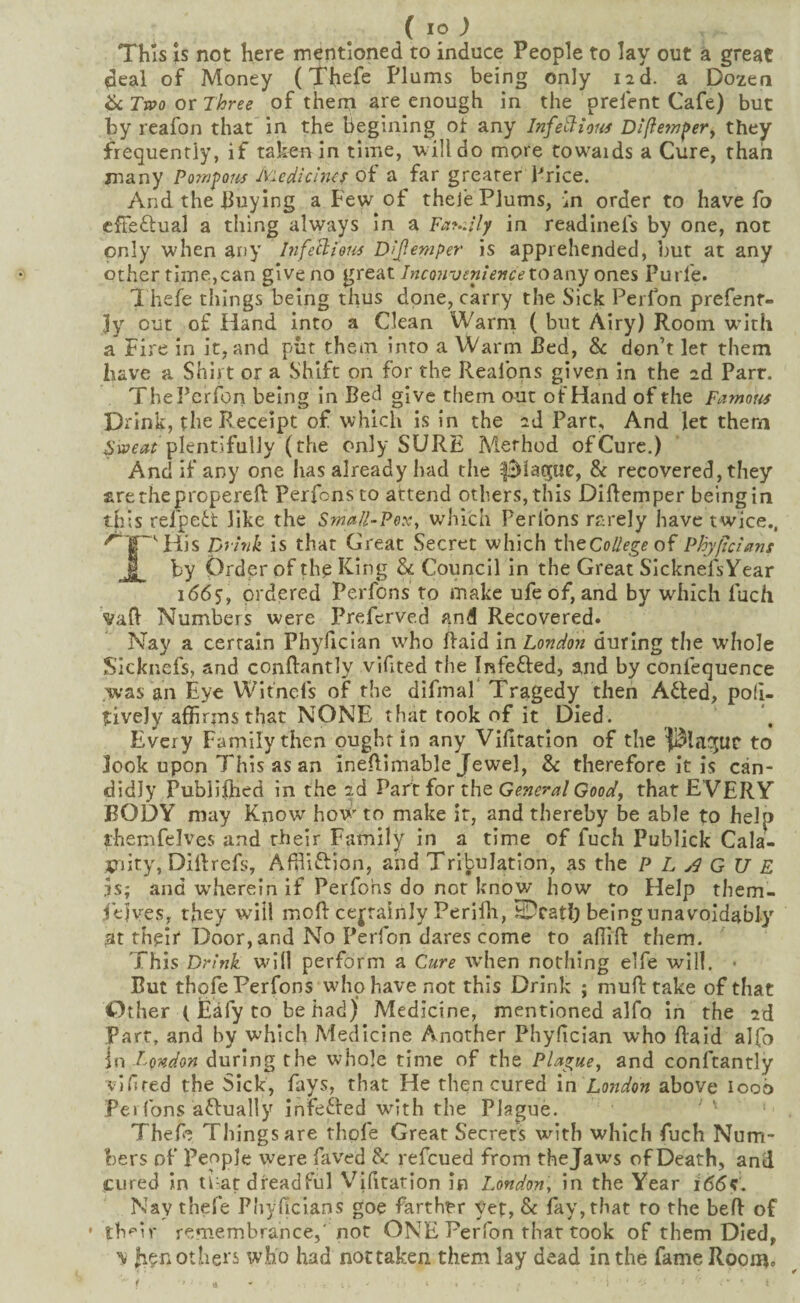 This IS not here mentioned to induce People to lay out a great deal of Money (Thefe Plums being only i2d. a Dozen 6c Tnoo or Three of them are enough in the prefent Cafe) but by reafon that in the beglnlng ot any InfeHions Difietn^ery they frequently, if taken in time, uilldo more towards a Cure, than many Po7rifoiis Ivudicines of a far greater Price. And the buying a Few of theje Plums, in order to have fo cfTeftual a thing always In a Fay.dly in readinefs by one, not only when any bife^lious D/Jlemper is apprehended, but at any other time,can give no great Inco7iveniejice toB.ny ones Purfe. 1 hefe things being thus done, carry the Sick Perlbn prefenr- 3y out of Hand into a Clean Warm ( but Airy) Room with a Fire in it, and put them into a Warm Red, & don’t let them have a Shirt or a Shift on for the Realbns given in the 2d Parr. ThePcrfon being in Bed give them out of Hand of the Famous Drink, the Receipt of which is in the 2d Part, And let them plentifully (the only SURE Method of Cure.) And if any one has already had the & recovered, they arethepropereft Perfonsto attend others, this Diftemper being in this refpeft like the Sma/l-Pex, which Perfons rarely have twice.. '^■f'Hlis pjhtk is that Great Secret which theCollegeof Phyjtcisins I by Order of the l^iug 6c Council in the Great SIcknefsYear 1(565, ordered Perfons to make ufeof, and by which fuch vafl Numbers were Prefcrved and Recovered. Nay a certain Phyficlan who Raid in London during the whole S’icknefs, and conftantly vifited the Infefted, and by confequence was an Eye Witnefs of the difmaf Tragedy then Afted, poli- ?ively affirms that NONE that took of it Died. Every Family then ought in any Vifitatlon of the {Blncjuc to look upon This as an ineflimable Jewel, 6c therefore it is can¬ didly Publifhcd in the 2d Part for the Genera/ Good, that EVERY BODY may Know how to make it, and thereby be able to help themfelves and their Family in a time of fuch Publick Cala¬ mity, Dillrefs, Affllftion, and Tribulation, as the PLAGUE IS; and wherein if Perfons do not know how to Help them- felv^es, they will mofl: certainly Perifli, being unavoidably at their Door, and No Perfon dares come to aflift them. This Drink will perform a Cure when nothing elfe will. • But thofe Perfons who have not this Drink ; mufltake of that Other ( Eafy to be had) Medicine, mentioned alfo In the 2d Parr, and by which Medicine Another Phyfician who Raid alfo In London during the whole time of the Plague, and conftantly vifired the Sick, fays, that He then cured in London above loob Pei Tons aftually infeffed with the Plague. ^ \ : Thef*; Things are rhpfe Great Secrets with which fuch Num¬ bers of People were faved 6c refcued from thejaws of Death, and cured in ti-at dreadful Vifitarion in London, in the Year i6(5<r. Nay thefe Phyficlans goe farther yet, 6c fay, that to the beR of * th'^'ir remembrance,'not ONE Perfon that took of them Died, 'v others who had nottaken them lay dead in the fame Room.