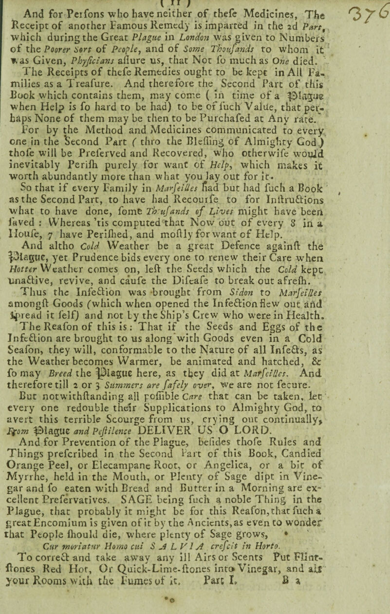 And for Pcrfons who have neither of thefe Medicines, The Receipt of another Famous Remedy is imparted in the 2d which during the Great Plague in London was given to Numbers of the Poorer Hort of People^ and of Some Thousands to whom it was Given, Phyficians afiure us, that Not fo much as One died. The Receipts of thefe Remedies ought to be kept in AU Fa¬ milies as a Treafure. And therefore the Second Part of this Rook which contains them, may come ( in time of a when Help is fo hard to be had) to be of fuch Value, that per¬ haps None of them may be then to be Purchafed at Any rare.' For by the Method and Medicines communicated to every, one in the Second Part ( thro the Blcfling of Almighty God.) thofe will be Preferved and Recovered, who other wife wouJd inevitably Perilli purely for want of Hr/p, which makes it worth abundantly more than what you lay out for it. So that if every Family in Marseilles fiad but had fuch a Book as the Second Part, to have had Recouife to for Inifruftions what to have done, fome Th:ufands of Lives might have been laved ; Whereas ’tis computed that Now but of every 8 in a lloufe, 7 have Periflied, and moftly for want of Help. And altho Cold Weather be a great Defence againft the ^3laguc, yet Prudence bids every one to renew their Care when Horrrr Weather comes on, leR the Seeds which the Co/^/kept unaftive, revive, and caufe the Dlfcafe to break out afrelh. Thus the Infeftion was brought from Sidon to Marfeilles amongft Goods ('which when opened the Infection flew out and if>read it felf) and not Ly the Ship’s Crew who w’erein Health. The Reafon of this is: That if the Seeds and Eggs of the infeflion are brought to us along*with Goods even in a Cold Seafon, they will, conformable to the Nature of all Infeffs, as the Weather becomes Warmer, be animated and hatched, & fo may Breed the ^iaguc here, as tfley did at Marfeilles. And therefore till 2 or 3 Summers are fafely over, w'e are not fecure. Rut notwithftanding all pofiible that can be taken, let every one redouble their Supplications to Almighty God, to avert this terrible Scourge from us, crying out continually, Ffom and PefiHence DELIVER US O LORD. And for Prevention of the Plague, belides thofe Rules and Things preferibed in the Second hart of this Book, Candied Orange Peel, or Elecampane Root, or Angelica, or a bit of Myrrhe, held in the Mouth, or Plenty of Sage dipt in Vine¬ gar and fo eaten w’ith Bread and Butter In a Morning are ex* cellent Prefervatives. SAGE being fuch a noble Thing in the Plague, that probably it might be for this Reafon,that fuch a great Encomium is given of it by the Ancients, as even to wonder that People fliould die, w’here plenty of Sage grows, * Cur moriatnr Homo ciii S ^4 L V1 crefeit in Horto. To correct and take avray any ill Airs or Scents Put Flint- Rones Red Hof, Or Quick-Lime.ftones Into Vinegar, and aif your Rooms with the Fumes of it. Part L B a o