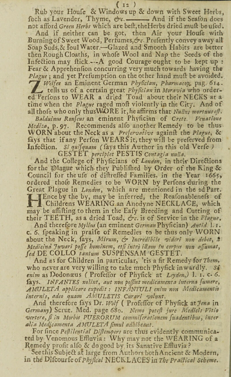 Rub your Houfe & Windows up Sc down with Sweet Herbs, fuch as Lavender, Thyme, ^c. ■ ■ ■■ ■ And if the Seafon does not afford Green Herbs which are beft,theHerbs dried muft be ufed. And if neither can be got, then Air your Houfe with Burning of Sweet Wood, Perfumes,Prefently convey away all Soap Suds,& foul Water.—Glazed and Smooth Habits are better then Rough Cloaths, in whofe Wool and Nap the Seeds of the Infection may flick.---A good Courage ought to be kept up : Fear Sc Apprehenfion concurring very much towards having the Plague; and yet Prefumption on the other hand mufl be avoided. ZWelfex an Eminent German Phydctaiij Pharmacop,. pag. 614. tells us of a certain great Phypcian in Moravia who order¬ ed Perfons to WEAR a dried Toad about their NECKS at a time when the Plague raged mofl violently in the City. And of all thofe who only thusWiORE it, he affirms that Nu/lus wortuusefi. Balduinus Ronfeus an eminent Phyfician of Crete. Venatione Medica^ P-97- Recommends alfo another Remedy to be thus WORN about the Neck as a Prefervaiivs againfl the Plague., Sc lays that ifany Perfon WEARa it, they will be preferved from Infe£lion. Si quifquam ( fays this Author in this old Verfe ) GESTET percipiet PESTIS Contagia nulla. And the College of Phyficians of London, in their Dire£lions for the iMaguc which-they Publlflied by Order of the Ring & Council for theufe of diflreffed Families, in the Year 1665, ordered thofe Remedies to be WORN by Perfons during the Great Plague in London, which are mentioned in the idPart. HEnce by the by, may be inferred, the Reafonablenefs of Childrens WEARING an Anodyne NECKLACE, wffiich may be affifling to them in the Eafy Breeding and Cutting of their TEETH, as a dried Toad, &c. is of Service in the Plague^ And therefore Mylius (an eminent Phyfician) Antid. 1.1. c. 6. fpeaking in praife of Remedies to be thus only WORN about the Neck, fays, Mirujn, & Incredibile videri non debet, Medicind Juvari poffe hominem, etfi intro illam in corpus non aJfuTnat, fed DE COLLO tantum SUSPENSAM GESTET. And as for Children In particular, ’tis a fit Remedy for who nfver are very willing to take much Phyfick inwardly. Si enim as Dodonseus ( ProfefTor of Phyfick at Leyden,) 1. i. c. 6. fays. IHFANTES nolint, aut non pojjint medicament a interna fumere, AMULETA applicare expedit: INFANTULI enim n07i Medicamentk inter^iis, adeo quam AMULETIS Curari volunt. And therefore fays Dr. Wolf ( ProfefTor of Phyfick ^‘t'jena in Germatiy) Scrut. Med. page 680. Nemo poteft jure Medicis Vitio 'uertere,Ji in Morbis PUERORUM commiferationem fuadentibus, inter alia Medjcamenta AMULETA jimul adhibeoiit. For fince Dijlempers are thus evidently communica¬ ted by Venomous Effluvia : Why may not the WEARING of a Remedy profit alfo & do good by its Sanative Effluvia ? Seethls Subjefl al large from Authors both Ancient Sc Modern, in the DiCcour^Q ofPhyjical NECKLACES in The Prapical Scheme*