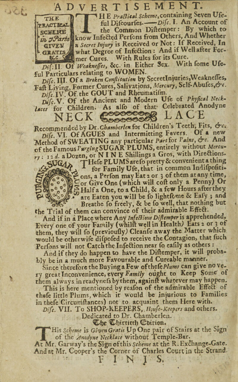 t « ADVERTISEMENT. THE—1 H E PraBUal containing Seven Ufe- flUACTlCALi I ful Difeourfes.-Dife. I. An Account of SCHEjyOB 1 JL the Common Diftemper: By which to ih zr^afismnow Infefted Perfons from Others, And Whether GIVEV jia Secret Injury is Received or Not: If Received, In . GRatis^B what Degree of Infeftion And if Well after For- Cures. With Rules for its Cure. IHf.ll. Of Wcaknejfesj &c. in Either Sex. With fomc Ufe- ful Particulars relating to WOMEN. , tir u ./r c Difc. III. Of a Broken Confiitution by SecretlnjunesjWeaknellcs, Faft Livin'^, Former Cures, Salivations, Mercury^ Self-Abufes,e^r. Difc. ivrof. the GOUT and Rheumatifm. ^ Difc.V. Of the Ancient and Modern Ufe of Pkyjical Neck^ laces for Children. As alfo of that* Celebrated Anodyne NECK LACE Recomrnendedby Ox-Chawbcrlettfox Childrens Teeth, Fits, ^c, Difc.yi- Of AGUES and Intermitting Fevers. Oft new iVIethod of SWEATING any particular Part(or Pains^ &c. And of the Famous SUGAR PLUMS, entirely wit^ut vy • i^d. a Dozen, or N I N E Shillings a Gros, with Direaions. THefe PLUMS arefo pretty & convenient a thing ^ for Family Ufe, that in common Indifpofiti- ^ ons, a Perfon may Eat a or 3 of them at any tii^, j£or Give One (which will coft only a Penny) Or f^Halfa One, to a Child, & a few Hours afterthey ^are Eaten you will be fo lightftme & Eafy ; and Breathe fo freely, & be fo well, that nothing but the Trial of them can convince of their admirable Effeft. And if in a Place where Any InfeBious Difiemper is apprehended. Every one of your Family (whilft well in Health) Eats 2 or 3^ of them, they will fo (previoully) Cleanfe away the Matter which would be otherwife difpofed to receive the Contagion, that fuch Perfons will not Catch the Infcttlon near fo eafily as others : And if they do happen to have the Diftemper, it will proba¬ bly be in a much more Favourable and Cureable manner. Since therefore the Buying a Few ofthefeP/aw/ can give no ve¬ ry great Inconvenience, every ought to Keep Some of them always in readynefs by them, againft whatever may happen. This is here mentioned by reafon of the admirable EfFeft of thefe little Plums, which it would be injurious to Families in theie Circurhftances) not to acquaint them Here with. Difc, VII. To SHOP^KEEPERS, .H^»//5-A:^^pfrjandothers. . Dedicated to Dr. Chamberlen. 'd)tctictl) Cbition, THis Scheme is Given Gratis Up One pair of Stairs at the Sign of the jimdyne Necklace without Temple-Bar. At Mr. Garway’s the Sign of this Scheme at the R. Exchange-Gate, And at Mr. Cooper’s the Corner of Charles Court in the Strand. FINIS.