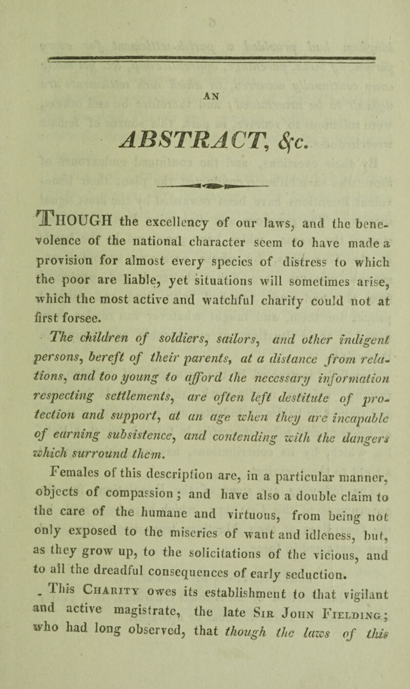 AN ABSTRACT, ^c. ^ITiIOUGH the excellency of our laws, and the bene- Tolence of the national character seem to have made a provision for almost every species of distress to which the poor are liable, yet situations will sometimes arise, which the most active and watchful charity could not at first forsee. The children of soldiers^ sailors^ and other indigent persons^ bereft of their parents^ at a distance from rela¬ tions^ and too young to afford the necessary information respecting settlements,^ are often left destitute of pro. tection and support^ at an age u'hen they are incapable of earning subsistence, and contending zeith the dangers which surround them. Females of this description are, in a particular manner, objects of compassion; and have also a double claim to the care of the humane and virtuous, from being not only exposed to the miseries of want and idleness, but, as they grow up, to the solicitations of the vicious, and to all the dreadful consequences of early seduction. . This Charity owes its establishment to that vigilant and active magistrate, the late Sir John Fielding; who had long observed, that though the lazes of this