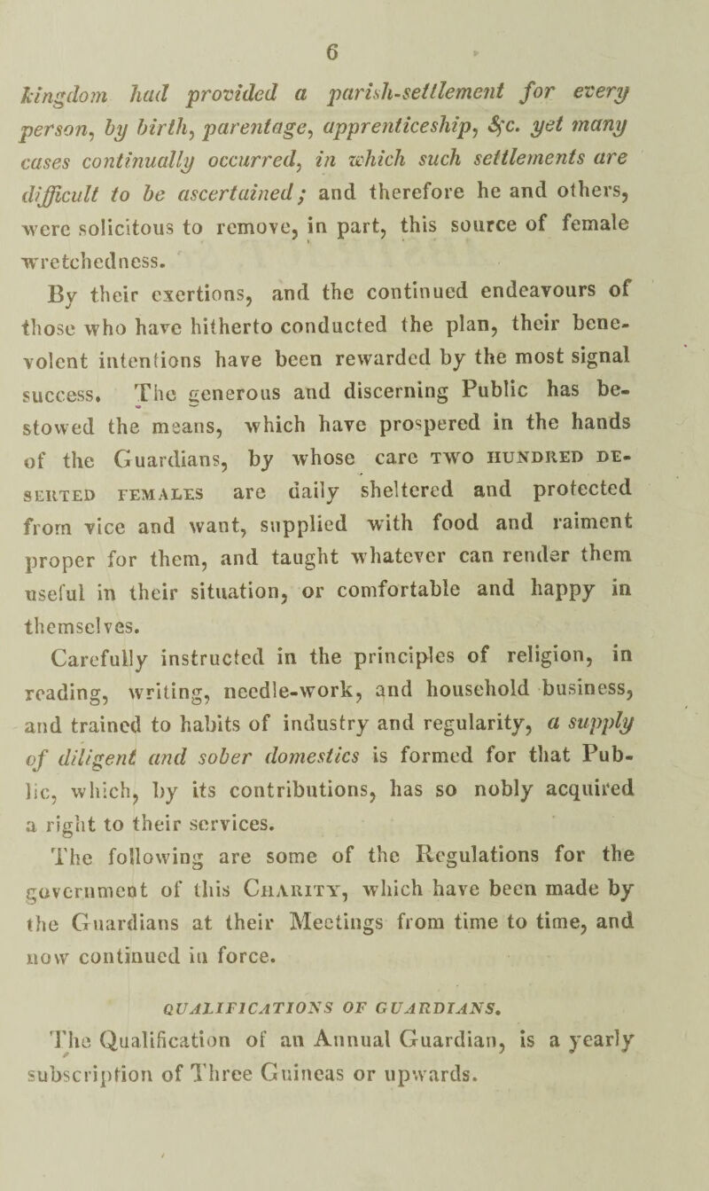 kingdoin had provided a parhli-seitlement for every person^ hy hirth^ parentage^ apprenticeship^ S^'c. yet many cases continually occurred^ in which such settlements are difficult to he ascertained; and therefore he and others, were solicitous to remove, in part, this source of female wretchedness. By their exertions, and the continued endeavours of those who have hitherto conducted the plan, their bene¬ volent intentions have been rewarded by the most signal success. The generous and discerning Public has be¬ stowed the means, which have prospered in the hands of the Guardians, by whose care two hundred de¬ serted FEMALES are daily sheltered and protected from vice and want, supplied with food and raiment proper for them, and taught whatever can render them useful in their situation, or comfortable and happy in themselves. Carefully instructed in the principles of religion, in reading, writing, needle-work, and household business, and trained to habits of industry and regularity, a supply of diligent and sober domestics is formed for that Pub¬ lic, which, by its contributions, has so nobly acquired a right to their services. The following are some of the Regulations for the government of this Charitat, which have been made by the Guardians at their Meetings from time to time, and now continued in force. QUALIFICATIONS OF GUARDIANS, The Qualiheation of an Annual Guardian, is a yearly subscription of Three Guineas or upwards.