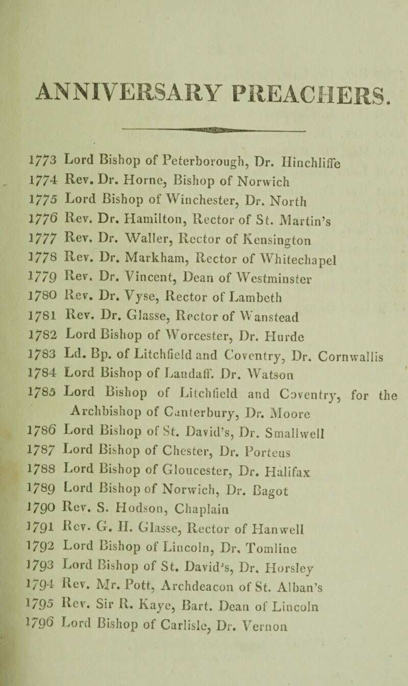 ANNIVERSARY PREACHERS. 1773 Lord Bishop of Peterborough, Dr. Hinchliffe 177'i Rev, Dr. Horne, Bishop of Norwich 1775 Lord Bishop of Winchester, Dr. North 1776 Rev. Dr. Hamilton, Rector of St. Martin’s 1777 Rev. Dr. Waller, Rector of Kensington ]778 Rev. Dr. Markham, Rector of Whitechapel 17/9 Rev, Dr. Vincent, Dean of Westminster 1780 Rev, Dr, Vyse, Rector of Lambeth 1781 Rev. Dr, Glasse, Rector of V^anstead 1782 Lord Bishop of Worcester, Dr. Hurde 1783 Ld, Bp. of Litchfield and Coventry, Dr. Cornwallis 1784 Lord Bishop of LandalF. Dr. Watson 1/85 Lord Bishop of Litchfield and Coventry, for the Archbishop of Canterbury, Dr. Aloore 1786 Lord Bishop of St. David’s, Dr. Smallvvell 1787 Lord Bishop of Chester, Dr. Porteus 1788 Lord Bishop of Gloucester, Dr. Halifax 1789 Lord Bishop of Norwich, Dr. Bagot 1790 Rev, S. Hodson, Chaplain 1791 Rev. G, II. Glasse, Rector of Han well 1792 Lord Bishop ot Lincoln, Dr, Tomline 1793 Lord Bishop of St. David’s, Dr. Horsley 1794 Rev. Mr. Pott, Archdeacon of St. Alban’s 1/95 Rev. Sir R. Kaye, Bart. Dean of Lincoln 1796 Lord Bishop of Carlisle, Dr. V ernon