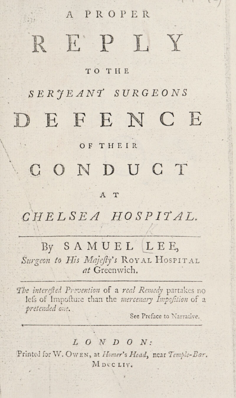 A PRO P E R P -J Y TO THE SERJEANT SURGEONS E F E N OF THEIR V C O N D U G T A T CHELSEA HOSPITAL, By SAMUEL L E E, Surgeon to His Majefty's Royal Hospital at Greenwich. The inter.efted Pmention of a real Remedy partakes no lets of Impofture than the mercenary ImpofAion of a pretended one. See Preface to Narrative. L O N D 0 N: Printed for Vv. Owen, at Homer’s Heady near Temple~Bart MoiC LIVY